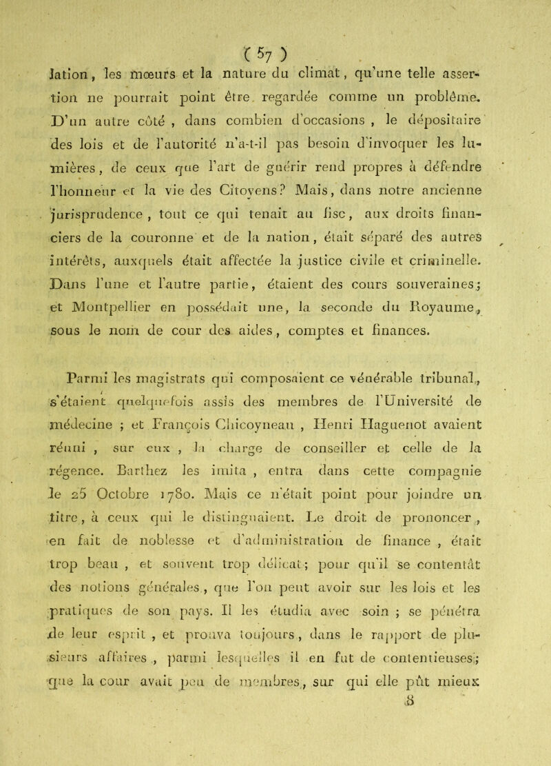 ^7 ) lation, les mœurs et la nature du climat, qu'une telle asser- tion ne pourrait point être, regardée comme un problème. D’un autre coté , dans combien d’occasions , le dépositaire' des lois et de l’autorité ii’a-t-il pas besoin d’invoquer les lu- mières , de ceux que l’art de guérir rend propres à défendre rhonnenr et la vie des Citoyens? Mais, dans notre ancienne Jurisprudence, tout ce qui tenait au fisc, aux droits finan- ciers de la couronne* et de la nation, était séparé des autres intérêts, auxquels était affectée la justice civile et criminelle. D ans Tune et l’autre partie, étaient des cours souveraines,, et Montpellier en possédait une, la seconde du Pioyaimie,, sous le nom de cour des aides , comptes et finances. Parmi les magistrats qui composaient ce vénérable tribunal,, s’étaient quelquefois assis des membres de T Université de médecine ; et François Cliicoyneau , Henri Haguenot avaient réuni , sur eux , la charge de conseiller et celle de la régence. Barthez les imita , entra dans cette compagnie îe 25 Octobre 1780. Mais ce n'était point pour joindre un titre, à ceux cjui le distinguaient. Le droit de prononcer , ?en fait de noblesse et d’administration de finance , était trop beau , et souvent, trop délicat; pour cpi’il se contentât des notions générales , que Toa peut avoir sur les lois et les _prdlîqaes de son pays. Il les étudia avec soin ; se pénétra xle leur esprit , et prouva toujours , dans le rapport de plu- .siv'mrs affaires , parmi lesquelles ii en fut de contentieuses; que la cour avait peu de membres,, sur qui elle pùt mieux S