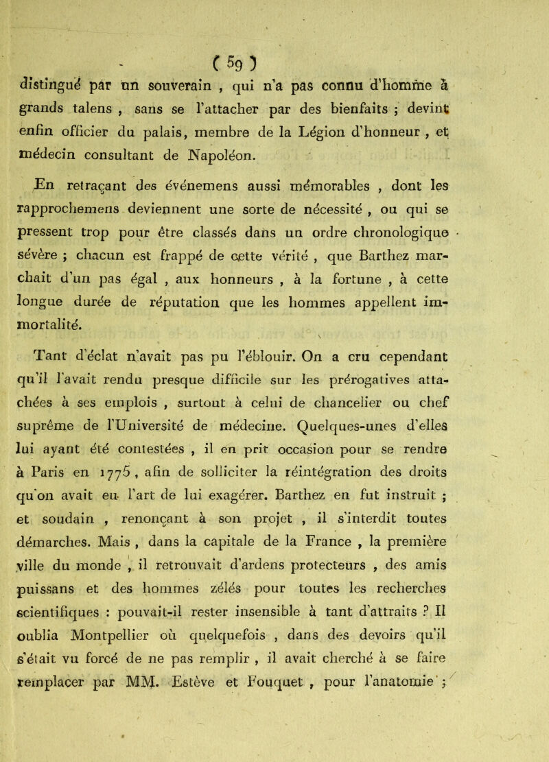 . . . . ' C 5g ) distingué pâr tm souverain , qui n a pas connu d’Homme à grands talens , sans se l’attacher par des bienfaits ; devint; enfin officier du palais, membre de la Légion d’honneur , et; médecin consultant de Napoléon. En retraçant des événemens aussi mémorables , dont les rapprocheniens deviennent une sorte de nécessité , ou qui se pressent trop pour être classés daùs un ordre chronologique sévère ; chacun est frappé de cette vérité , que Barthez mar- chait d’un pas égal , aux honneurs , à la fortune , à cette longue durée de réputation que les hommes appellent im- mortalité. Tant d’éclat n’avait pas pu Féblouir. On a cru cependant qu’il 1 avait rendu presque difficile sur les prérogatives atta- chées à ses emplois , surtout à celui de chancelier ou chef suprême de FUniversité de médecine. Quelques-unes d’elles lui ayant été contestées , il en prit occasion pour se rendre à Paris en 1776, afin de solliciter la réintégration des droits qu'on avait eu Fart de lui exagérer. Barthez en fut instruit ; et soudain , renonçant à son projet , il s’interdit toutes démarches. Mais , dans la capitale de la France , la première ville du monde [ il retrouvait d’ardens protecteurs , des amis puissans et des hommes zélés pour toutes les recherches scientifiques : pouvait-il rester insensible à tant d’attraits ? II oublia Montpellier ou quelquefois , dans des devoirs qu’il s’était vu forcé de ne pas remplir , il avait cherché à se faire remplacer par MM. Estève et Fouquet , pour l’anatomie’;/