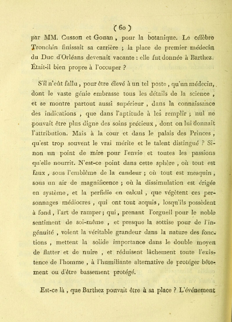 par MM. Cusson et Gouan , pour la botanique. Le célèbre Tronchin finissait sa carrière ; la place de premier médecin du Duc d’Orléans devenait vacante: elle fut donnée à Barthez, Était-il bien propre à Toccuper ? S’il n’eùt fallu , pour être élevé à un tel poste , qu’un médecin,, dont le vaste génie embrasse tous les détails de la science , et se montre partout aussi supérieur , dans la connaissance des indications , que dans l’aptitude à les remplir ; nul ne pouvait être plus digne des soins précieux , dont on lui donnait l’attribution. Mais à la cour et dans le palais des Princes , qu’est trop souvent le vrai mérite et le talent distingué ? Si- non im point de mire pour l’envie et toutes les passions qu’elle nourrit. N’est-ce point dans cette sphère , oii tout est faux , sous l’emblème de la candeur ; où tout est mesquin , sous un air de magnificence ; où la dissimulation est érigée en système, et la perfidie en calcul , que végètent ces per- sonnages médiocres , qui ont tout acquis, losqu’üs possèdent à fond , l’art de ramper ; qui, prenant l’orgueil pour le noble sentiment de soî»même , et presque la sottise pour de l’in- génuité , voient la véritable grandeur dans la nature des foiic^ lions , mettent la solide importance dans le double moyen de flatter et de nuire , et réduisent lâchement toute l’exis- tence de l’homme , à l’humiliante alternative de protéger bête- ment ou d’être bassement protégé, Est-ce là , que Barthez pouvait être à sa place ? L’événement