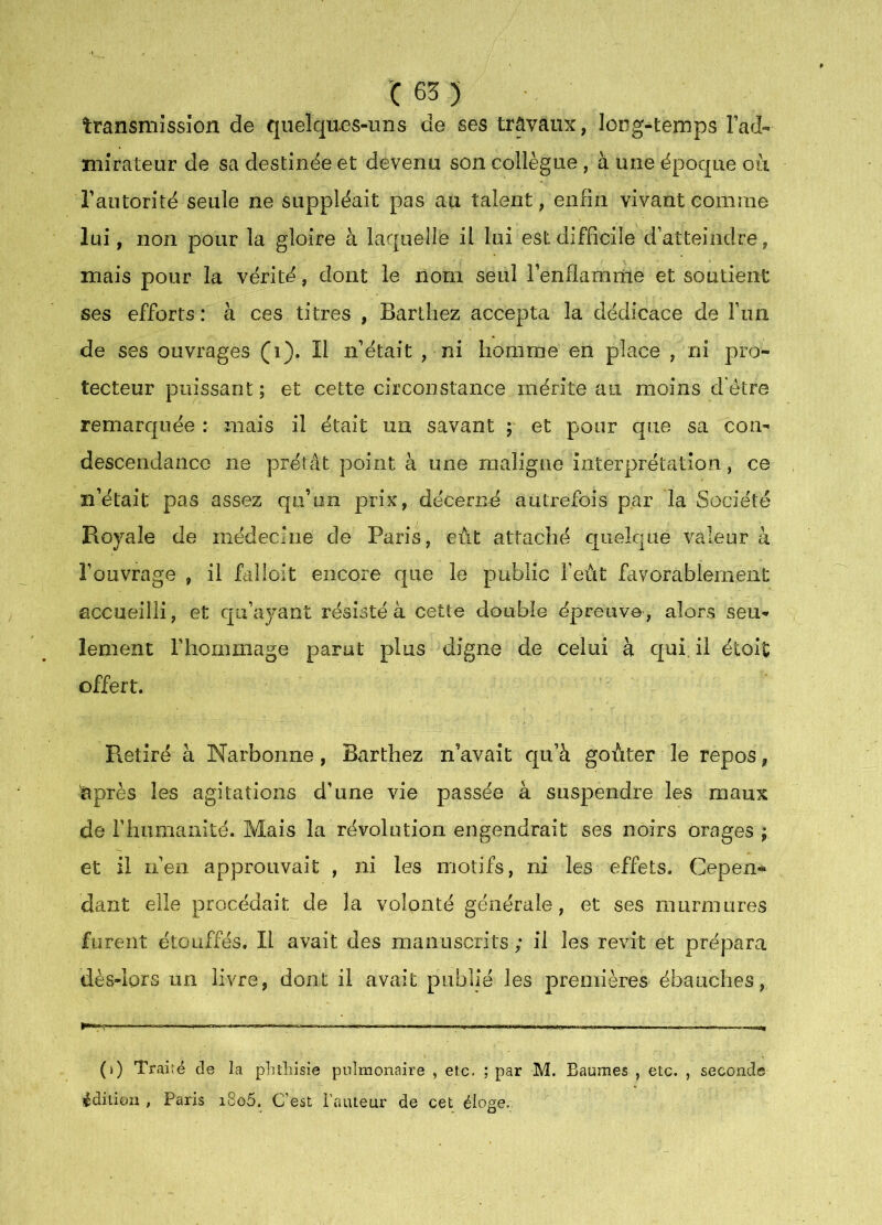 C63) transmission de quelques-uns de ses travaux, long-^temps lad- niîrateur de sa destinc^e et devenu son collègue, à une époque où Tantorité seule ne suppléait pas au talent, enfin vivant comme lui , non pour la gloire à laquelle il lui est difficile d’atteindre, niais pour la vérité, dont le nom seul l’enflamme et soutient ses efforts: à ces titres , Barthez accepta la dédicace de l’un de ses ouvrages (i). Il n’était , ni homme en place , ni pro- tecteur puissant ; et cette circonstance mérite au moins d'étre remarquée : mais il était un savant ; et pour que sa cou- descendance ne prêtât point à une maligne interprétation, ce n’était pas assez qu’un prix, décerné autrefois par la Société Royale de médecine de Paris, eut attaché quelque valeur k l’ouvrage , il faüoit encore que le public l’eùt favorablement accueilli, et qu’aj'ant résisté à cette double épreuve, alors seu- lement l’hommage parut plus digne de celui à qui, il étoit offert. Retiré à Narbonne, Barthez n’avait qu’à goûter le repos, ^près les agitations d’une vie passée à suspendre les maux de rhumanité. Mais la révolution engendrait ses noirs orages ; et il n’en approuvait , ni les motifs, ni les effets. Cepen- dant elle procédait de la volonté générale, et ses murmures furent étouffés. Il avait des manuscrits ; il les revit et prépara dès-lors un livre, dont il avait publié les premières ébauches. (i) Traité de la plitliisie pulmonaire , etc. ; par M. Baumes , etc. , seconde édition , Paris i8o5. C’est FaïUeur de cet éloge.