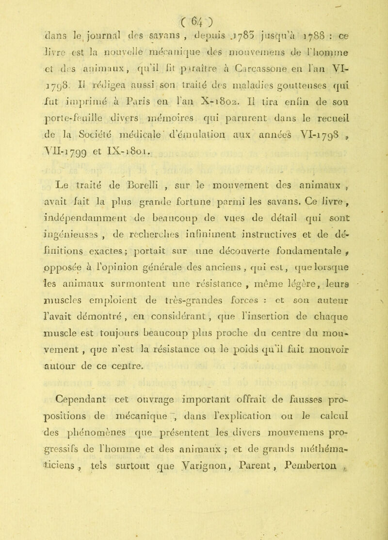 ’dcins le journal des savans , depuis jySo jasqidà 1788 : ce livre est la nouvelle mécaiiir|iie des niouvoinens de l'iionime et des animaux, qu’il fit piraître à Carcassone en l'an VI- 3798. Il rédigea aussi son traité des maladies goutteuses qui fut imprimé à Paris en Fan X“i8o2. Il tira enfin de son porte-feuille divers mémoires, qui parurent dans le recueil de la Société médicale’ d émulation aux années VI-1798 , VlI-1799 et IX-1801. Le traité de Borelli , sur le mouvement des animaux , avait fait la plus grande fortune parmi les savans. Ce livre , indépendamment de beaucoup de vues de détail c[ui sont ingénieuses , de recherches infiniment instructives et de dé- linitions exactes ; portait sur une découverte fondamentale f opposée à l’opinion générale des anciens, qui est, que lorsque les animaux surmontent une résistance , même légère, leurs muscles emploient de très-grandes forces : et son auteur l’avait démontré , en considérant, que l’insertion de chaque muscle est toujours beaucoup plus proche du centre du mou* vement , que n’est la résistance ou. le poids qu'il fait mouvoir autour de ce centre. Cependant cet ouvrage important offrait de fausses pro- positions de mécanique ~, dans l’explication ou le calcul des phénomènes que présentent les divers mouvemens pro- gressifs de rhomme et des animaux ; et de grands méthéma* ticieas , tels surtout que Yarignon, Parent, Pemberton ,