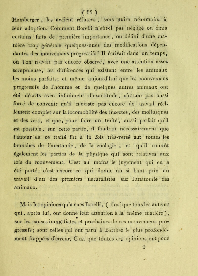 C.65) Hamberger , les avaient réfütëes , sans nuire néanmoins à leur adoption. Comment Borelli n’eùl-il pas négligé ou omis certains faits de première importance, ou défini d’une ma- nière trop générale quelques-unes des modifications dépen- dantes des mouvemens progressifs? Il écrivait dans un temps, où ron n avait pas encore observé, avec une attention assez scrupuleuse, les différences cjui existent entre les animaux les moins parfaits; et même aujourd’hui que les mouvemens progressifs de l’homme et de quelques autres animaux ont été décrits avec infiniment d’exactitude, n’est*on pas aussi forcé de convenir cju’il n’existe pas encore de travail réel- lement complet sur la locomobilité des insectes , des nidllusques et des vers, et que, pour faire un traité, aussi parfait qu’il est possible, sur cette partie, il faudrait nécessairement que l’auteur de ce traité fut à la fois très-versé sur toutes les branches de l’anatomie, de la zoologie , et qu’il connût également les parties de la physique qui sont relatives aux lois du mouvement. C’est au moins le Jugement qui en a été porté; c’est encore ce qui donne un si haut prix au travail d’un des premiers naturalistes sur l’anatomie des animaux. Mais les opinions qu’a eues Borelli, ( ainsi que tous les auteurs qui, après lui, ont donné leur attention à la même matière), » sur les causes immédiates et prochaines de ces mouvemens pro- gressifs ; sont celles qui ont paru à Barihez le plus profondé- ment frappées d’erreur. C’est que toutes ce§ opinions ont pour