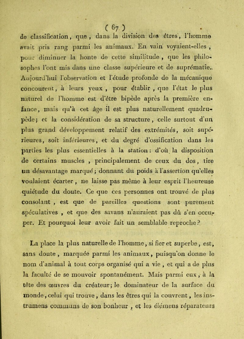 ( 6y ) _ de classification, que, dans la division des êtres, riromme avait pris rang parmi les animaux. En vain voyaient-elles , pour diminuer la honte de cette similitude , que les philo- sophes Font mis dans une classe supérieure et de suprématie., Aujourdluii l’observation et l’étude profonde de la mécanique concourent, à leurs yeux , pour établir , que l’état le plus naturel de Fliomme est d’être bipède après la première en- fance, mais qu’à cet âge il est plus naturellement quadru- pède j et la considération de sa structure, celle surtout d’un plus grand développement relatif des extrémités, soit supé- rieures, soit inférieures, et du degré d’ossification dans les parties les plus essentielles à la station ; d’où^ la disposition de certains muscles , principalement de ceux du dos, tire un désavantage marqué; donnant du poids à l’assertion qu’elles voulaient écarter , ne laisse pas même à leur esprit riieureuse .quiétude du doute. Ce que ces personnes ont trouvé de plus consolant , est que de pareilles questions sont purèment spéculatives , et que des savans ii auraient pas dii s’en occu- per. Et pourquoi leur avoir fait un semblable reproche? La place la plus naturelle de l’homme, si fier et superbe, est, sans doute , marquée parmi les animaux, puisqu’on donne le nom d’animal à tout corps organisé qui a vie , et qui a de plus la faculté de se mouvoir spontanément. Mais parmi euxà la tête des oeuvres du créateur; le dominateur de la surface du monde, celui qui trouve , dans les êtres qui la couvrent, les ins- trumens commuas de son bonheur , et les éiémens réparateurs