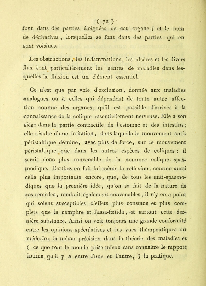 font dans des parties éloignées de cet organe ; et le nom de dérivatives , lorsquelles se font dans des parties qui en jsont voisines. Les obstructions, les înflamnialions, les ulcères et les divers flux sont particulièrement les genres de maîadies dans les- quelles la fluxion est un élément essentiel. Ce n’est que par voie d’exclusion, donnée aux maladies analogues ou. à celles qui dépendent de toute autre affec- tion connue des organes, qu’il est possible d’arriver à la connaissance de la colique essentiellement nerveuse. Elle a son siège dans la partie contractile de l’estomac et des intestins j elle résulte d’une irritation, dans laquelle le mouvement anti- péristaltique domine, avec plus de force, sur le mouvement péristaltique que dans les autres espèces de coliques : il serait donc plus convenable de la nommer colique spas- modique. Barthez en fait lui-même la réflexion, comme aussi celle plus importante encore, que, de tous les anti-spasmo- diques que la première idée, qu’on se fait de la nature de ces remèdes , rendrait également convenables, il n’y en a point qui soient susceptibles d’effets plus constans et plus com- plets que le camphre et fassa-fœtida , et surtout cette der- nière substance. Ainsi on voit toujours une grande conformité entre les opinions spéculatives et les vues thérapeutiques du médecîn; la même précision dans la théorie des maladies et ( ce que tout le monde prise mieux sans coiinaitre le rapport intime qu’il y a entre ruue et fautre^ ) la pratique.