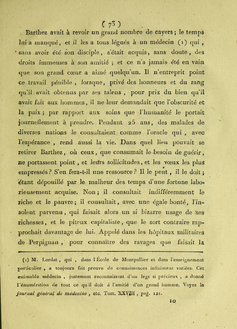 Barthez avait à revoir un grand nombre de cayers ; le temps lui a manque J et il les a tous légués à un médecin (i) qui , * «ans avoir été son disciple, s’était acquis, sans doute , des droits immenses à son amitié 5 et ce n’a jamais été en vain que son grand cœur a aimé quelqu’un. Il n’entreprit point ce travail pénible , lorsque, privé des honneurs et du rang qu’il avait obtenus par ses taîens , pour prix du bien qu’il avait fait aux hommes, il ne leur demandait que l’obscurité et îa paix ; par rapport aux soins que rhumanité le portait journellement à prendre. Pendant 26 ans, des malades de diverses nations le consultaient comme l’oracle qui , avec l’espérance , rend aussi la vie. Dans quel lieu pouvait se retirer Barthez, où ceux, que consumait leJDesoin de guérir, ne portassent point , et ledrs sollicitudes, et les vœux les plus * empressés ? S’en fera-t-il une ressource ? Il le peut , il le doit ; étant dépouillé par le malheur des temps d’une fortune labo- rieusement acrjuise. Non ; il consultait indifféremment le riche et le pauvre; il consultait, avec une égale bonté, l’in- solent parvenu , qui faisait alors un si bizarre usage de ;ses richesses, et le piteux capitaliste, que le sort contraire rap- prochait davantage de lui. Appelé dans les hôpitaux militaires de Perpignan ,■ pour connaître des ravages que faisait la (1) M. Lordat , qui , dans l'Ecole de Montpellier et dans l’enseignement particulier , a toujours fait preuve de cormdissHnces iniimment variées. Cet estimable médecin , justement reconnaissant d’un legs si précieux. , a donné l’énumération de tout ce qu'il doit à l’amitié d’un grand homme. Voyez le journal général do viédooine , etc. Toin, XXVJII , pag. 121. 10