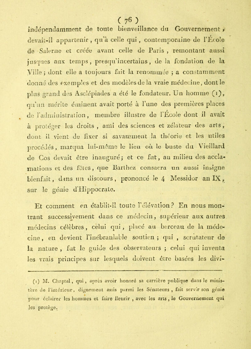 inJëpencIaniment de toute bienveillance du Gouvernement f devail-il appartenir , qu’à celle qui , contemporaine de l’Ecole de Saleriie et créée avant celle de Paris , remontant aussi jusqnes aux temps, pres([u’incertains , de la fondation de la yille ; dont elle a toujours fait la renommée ; a constamment donné des exemples et des modèles de la vraie médecine, dont le plus grand des Asclépiades a été le fondateur. Un homme (i), qu’un mérite émiuenc avait porté à l’une des premières places de l'adminislraîîon, membre illustre de l’Ecole dont il avait à protéger les droits , ami des sciences et zélateur des arts , dont il vient de fixer si savarmiient la théorie et les utiles procédés , marqua laî-méme le lieu ou le buste du Vieillard de Cos devait être inauguréj et ce fat, au milieu des accla*» mations et des fêtes, que Barthez consacra un aussi insigne bienfait, dans un discours, prononcé Je 4 Messidor an IX, sur le géaie d’Hippocrate. Et comment en établit-il toute l’élévaiîon? En nous mon- trant successivement dans ce médecin, supérieur aux autres médecins célèbres , celui qui , placé au berceau de la méde- cine, en devient l’inébranlable soutien; qui , scrutateur de la nature , fat le guide des observateurs ; celui qui inventa les vrais principes sur lesquels doivent être basées les divi- (i) M. Chnplal, qui, après avoir honoré sa carrière publique dans le minis- tère de l’intérieur, clignement assis parmi les Sénateurs, fait servir son génia pour éclairer les hommes et faire tleurir , avec les arts , le Gouvernement qui les protège.