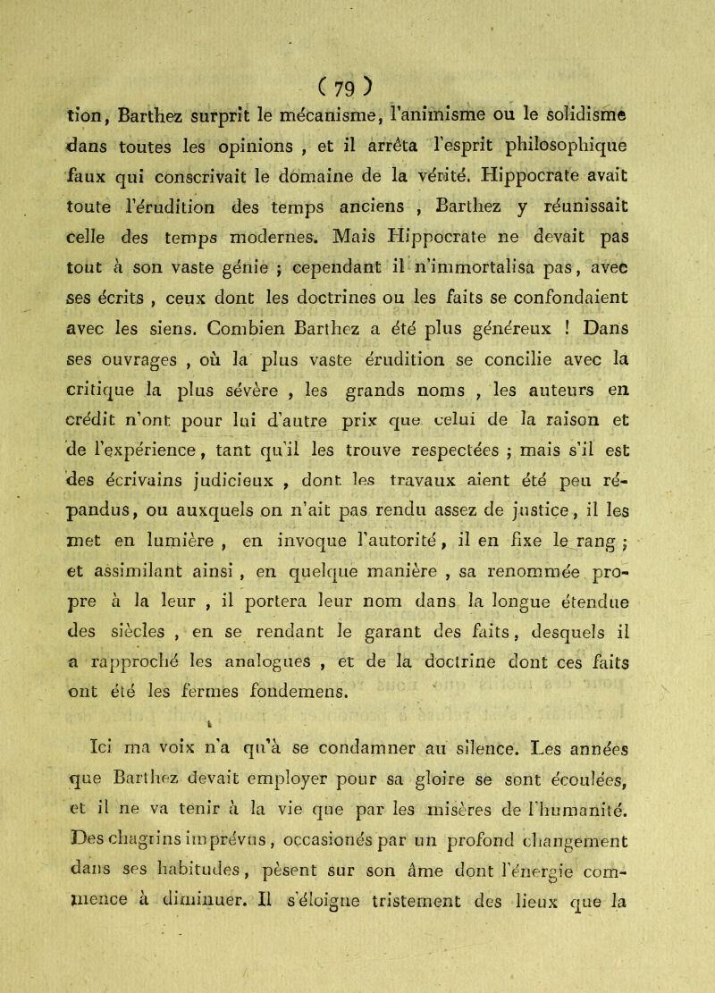 tîon, Barthez surprît le mécanisme, Taminlsme ou le solidisme dans toutes les opinions , et il arrêta l’esprit philosophique faux qui conscrivait le domaine de la vérité, Hippocrate avait toute l’érudition des temps anciens , Barthez y réunissait celle des temps modernes. Mais Hippocrate ne devait pas tout à son vaste génie ; cependant il n’immortalisa pas, avec ses écrits , ceux dont les doctrines ou les faits se confondaient avec les siens. Combien Barthez a été plus généreux ! Dans ses ouvrages , où la plus vaste érudition se concilie avec la critique la plus sévère , les grands noms , les auteurs en. crédit n’ont pour lui d’autre prix que celui de la raison et de l’expérience, tant qu’il les trouve respectées ; mais s’il est des écrivains judicieux , dont les travaux aient été peu ré- pandus, ou auxquels on n’ait pas rendu assez de justice, il les met en lumière , en invoque l’autorité, il en fixe le rang ; et assimilant ainsi, en quelque manière , sa renommée pro- pre à la leur , il portera leur nom dans la longue étendue des siècles , en se rendant le garant des faits, desquels il a rapproché les analogues , et de la doctrine dont ces faits ont été les fermes fondemens. k Ici ma voix n'a qu’à se condamner au silence. Les années que Barthez devait employer pour sa gloire se sont écoulées, et il ne va tenir à la vie que par les misères de l’humanité. Des chagrins imprévus , oçcasionés par un profond cliangeraent dans ses habitudes, pèsent sur son âme dont l’énergie com- mence à diminuer. Il s’éloigne tristement des lieux que la