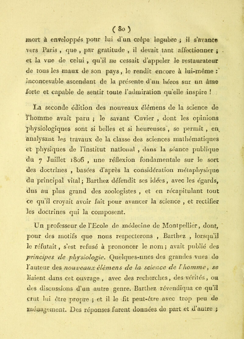 îîîort à enveloppés pour lui d’un crêpe lugubre j il s avance vers Paris , que , par gratitude , il devait tant affectionner ; et la vue de celui , qu’il ne cessait d’appeler le restaurateur de tous les maux de son pays, le rendit encore à lui-même :* inconcevable ascendant de la présente d’un héros sur un âme forte et capable de sentir toute Tadmiration qu elle iaspjire ! La seconde édition des nouveaux élémens de la science de riiomme avait paru ; le savant Cuvier , dont les opinions physiologiques sont si belles et si heureuses', so permit , ei\ 'analysant les travaux de la classe des sciences mathématiques et physiques de l’institut national , dans la séance publique du 7 Juillet 1806 , une réflexion fondamentale sur le sort des doctrines , basées d'après la considération métaphysique du principal vital; Barthez défendit ses idées, avec les égards, dus au plus grand des zoologistes , et en récapitulant tout ce qu’il croyait avoir fait pour avancer la science , et rectifier les doctrines qui la composent. tJn professeur de l’Ecole de médecine de Montpellier, dont, pour des motifs que nous respecterons , Barthez , lorsqu’il le réfutait, s’est refusé à prononcer le nom ; avait publié des principes de physiologie. Quelques-unes des grandes vues de l’auteur des nouveaux élémens de la science de Vhomme ^ se liaient dans cet ouvrage , avec des recherches, des vérités, ou des dîscLissioiis d’un autre genre. Barthez révendiqua ce qu’il crut lui être propre ; et il le fit peut-être avec trop peu de ménagement. Des réponses furent données de part et d’autre ;