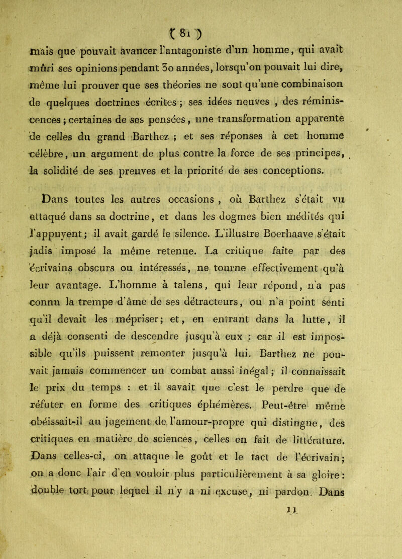 tuais que pouvait avancer l'antagoniste d'un homme, qui avait mûri ses opinions pendant 5o années, lorsqu'on pouvait lui dire, même lui prouver que ses théories ne sont qu'une combinaison de quelques doctrines écrites ; ses idées neuves , des réminis- cences ; certaines de ses pensées, une transformation apparente de celles du grand Barthez ; et ses réponses à cet homme célèbre, un argument de plus contre la force de ses principes, la solidité de ses preuves et la priorité de ses conceptions. Dans toutes les autres occasions , où Barthez s'était vu attaqué dans sa doctrine, et dans les dogmes bien médités qui î’appuyent ; il avait gardé le silence. L’illustre Boerhaave s’était jadis imposé la même retenue. La critique faite par des écrivains obscurs ou intéressés, ne tourne effectivement qu’à leur avantage. L’homme à talens, qui leur répond, n’a pas connu la trempe d’âme de ses détracteurs, ou n’a point senti qu'il devait les mépriser; et, en entrant dans la lutte, il a déjà consenti de descendre jusqu’à eux : car il est impos- sible qu'ils puissent remonter jusqu’à lui. Barthez ne pou- vait jamais commencer un combat aussi inégal ; il connaissait le prix du temps : et il savait que c'est le perdre que de réfuter en forme des critiques éphémères. Peut-être même obéissait-il au jugement de l'amour-propre qui distingue, des critiques en matière de sciences, celles en fait de littérature. Dans celles-ci, on attaque le goût et le tact de l'écrivain; on a donc l’air d’en vouloir plus particulièrement à sa gloire : double tort; pour lequel il n’y a ni excuse, ni pardon. Dans 11