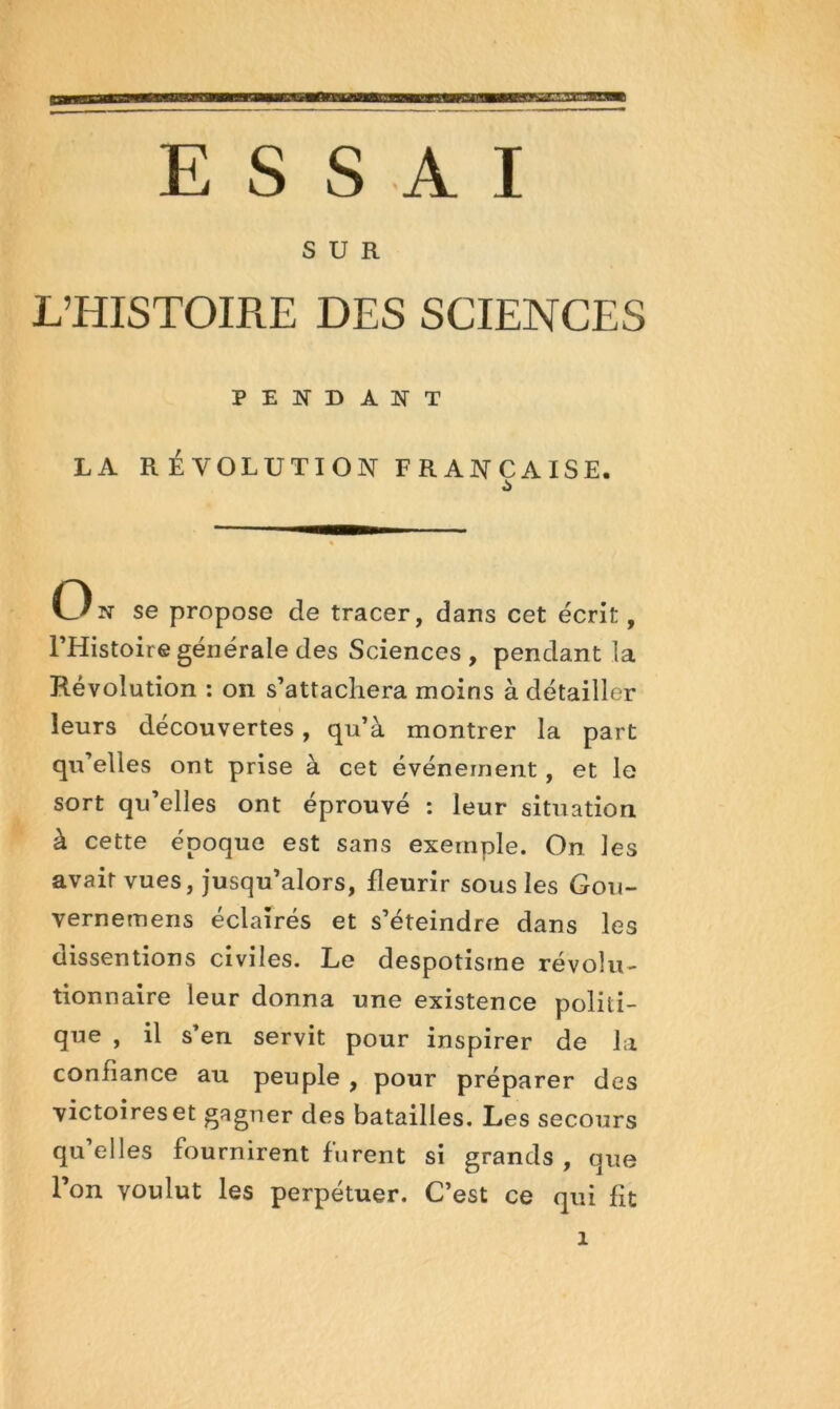 ESSAI SUR L’HISTOIRE DES SCIENCES PENDANT LA R ÉVOLUTION FRANCAISE. On se propose de tracer, dans cet écrit, PHistoire générale des Sciences , pendant la Révolution ; on s’attachera moins à détailler leurs découvertes, qu’à montrer la part qu’elles ont prise à cet événement, et le sort qu’elles ont éprouvé : leur situation à cette époque est sans exemple. On les avait vues, jusqu’alors, fleurir sous les Gou- vernemens éclairés et s’éteindre dans les dissentions civiles. Le despotisme révolu- tionnaire leur donna une existence politi- que , il s’en servit pour inspirer de la confiance au peuple , pour préparer des victoires et gagner des batailles. Les secours qu’elles fournirent furent si grands , que l’on voulut les perpétuer. C’est ce qui fit