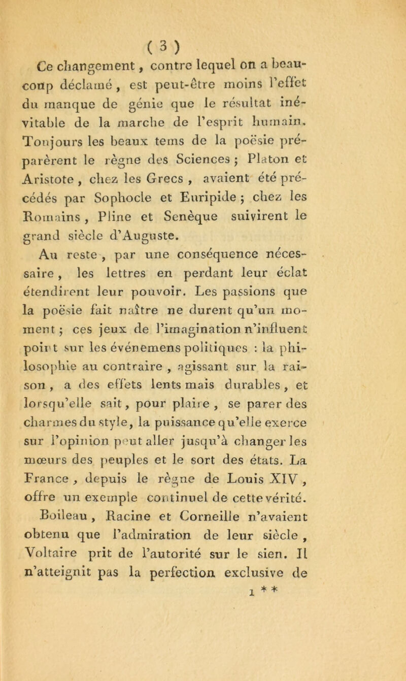 Ce changement, contre lequel on a beau- coup déclamé , est peut-être moins Teffet du manque de génie que le résultat iné- vitable de la marche de l’esprit humain. Toujours les beaux teins de la poésie pré- parèrent le règne des Sciences j Platon et Aristote , chez les Grecs , avaient été pré- cédés par Sophocle et Euripide ; chez les Romains , Pline et Senèque suivirent le grand siècle d’Auguste. Au reste , par une conséquence néces- saire , les lettres en perdant leur éclat étendirent leur pouvoir. Les passions que la poésie fait naître ne durent qu’un mo- ment j ces jeux de l’imagination n’influent poii't sur les événemens politiques : la phi- losophie au contraire , agissant sur la rai- son , a des effets lents mais durables, et lorsqu’elle sait, pour plaire, se parer des charmes du style, la puissance qu’elle exerce sur l’opinion peut aller jusqu’à changer les mœurs des peuples et le sort des états. La France , depuis le règne de Louis XIV , offre un exemple continuel de cette vérité. Boileau, Racine et Corneille n’avaient obtenu que l’admiration de leur siècle , Voltaire prit de l’autorité sur le sien. Il n’atteignit pas la perfection exclusive de 1