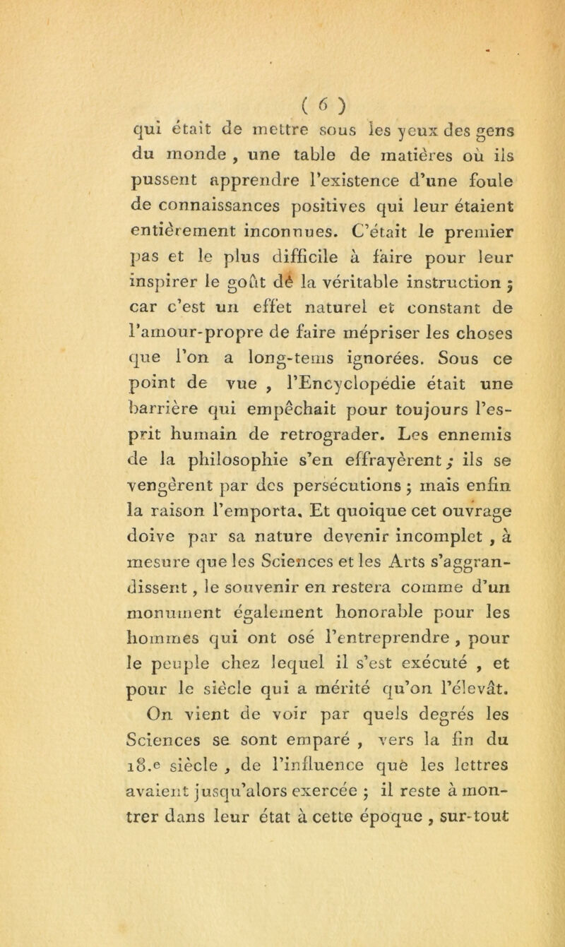 (C>) qui était de mettre sous les yeux des gens du monde , une table de matières où iis pussent apprendre l’existence d’une foule de connaissances positives qui leur étaient entièrement inconnues. C’était le premier pas et le plus difficile à faire pour leur inspirer le goût dé la véritable instruction 5 car c’est un effet naturel et constant de l’arnour-propre de faire mépriser les choses que l’on a long-tems ignorées. Sous ce point de vue , l’Encyclopédie était une barrière qui empêchait pour toujours l’es- prit humain de rétrograder. Les ennemis de la philosophie s’en effrayèrent / ils se vengèrent par des persécutions ; mais enfin la raison l’emporta. Et quoique cet ouvrage doive par sa nature devenir incomplet , à mesure que les Sciences et les Arts s’aggran- dissent, le souvenir en restera comme d’un monument également honorable pour les hommes qui ont osé l’entreprendre , pour le peuple chez lequel il s’est exécuté , et pour le siècle qui a mérité qu’on l’élevât. On vient de voir par quels degrés les Sciences se sont emparé , vers la fin du 18.e siècle ^ de l’influence que les lettres avaient jusqu’alors exercée 5 il reste à mon- trer dans leur état à cette époque , sur-tout