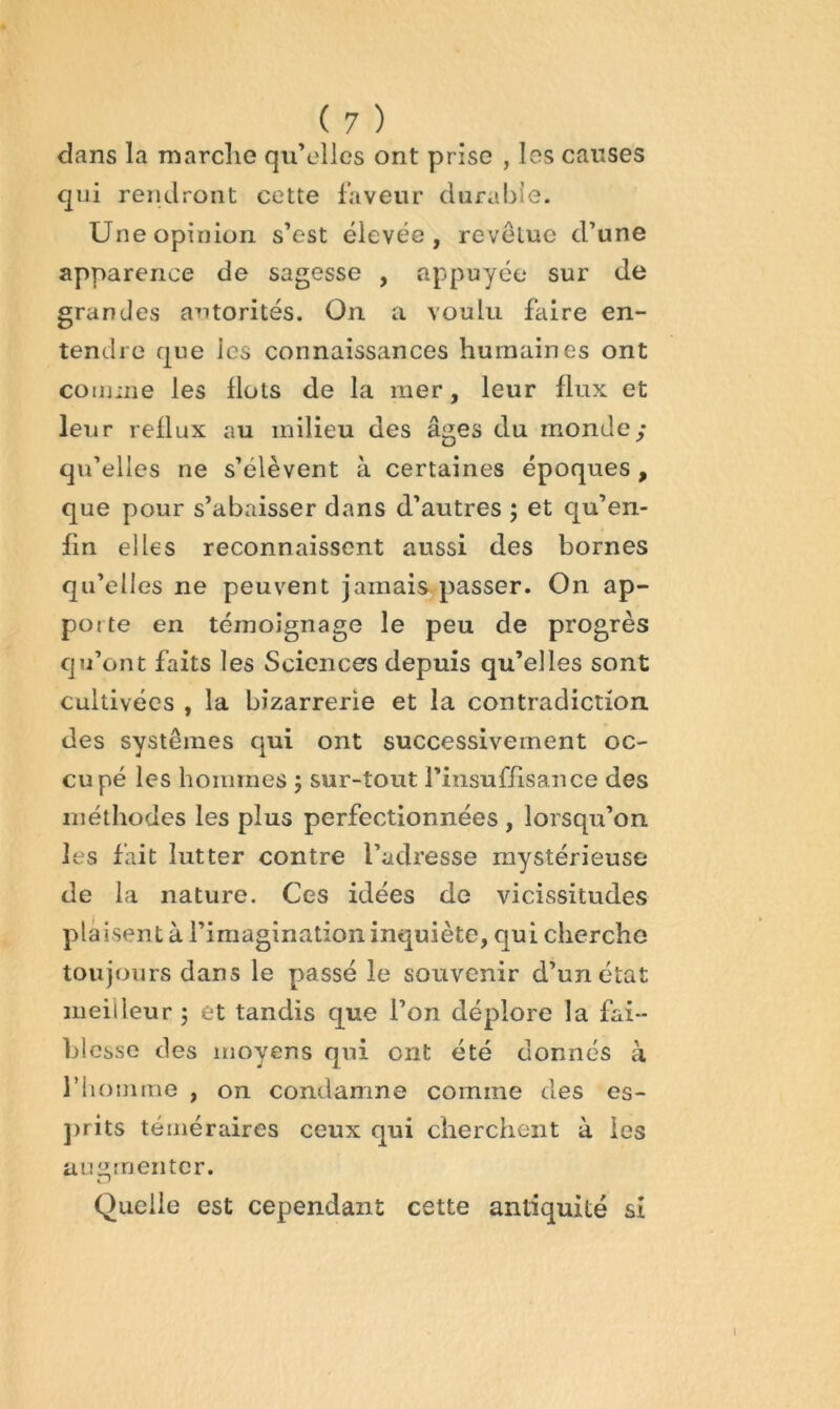 dans la marclie qu’elles ont prise , les causes qui rendront cette laveur durable. Une opinion s’est élevée, revêtue d’une apparence de sagesse , appuyée sur de grandes autorités. On a voulu faire en- tendre que les connaissances humaines ont connue les Ilots de la mer, leur flux et leur reflux au milieu des âges du monde; qu’elles ne s’élèvent à certaines époques , que pour s’abaisser dans d’autres ; et qu’en- fin elles reconnaissent aussi des bornes qu’elles ne peuvent jamais passer. On ap- porte en témoignage le peu de progrès qu’ont faits les Sciences depuis qu’elles sont cultivées , la bizarrerie et la contradiction des systèmes qui ont successivement oc- cupé les hommes ; sur-tout rinsuffisance des méthodes les plus perfectionnées , lorsqu’on les fait lutter contre l’adresse mystérieuse de la nature. Ces idées de vicissitudes plaisent à l’imagination inquiète, qui cherche toujours dans le passé le souvenir d’un état nieideur 5 et tandis que l’on déplore la fai- hlcsse des moyens qui ont été donnés à l’iionime , on condamne comme des es- ]>rits téméraires ceux qui cherchent à les au lamenter. Quelle est cependant cette antiquité si