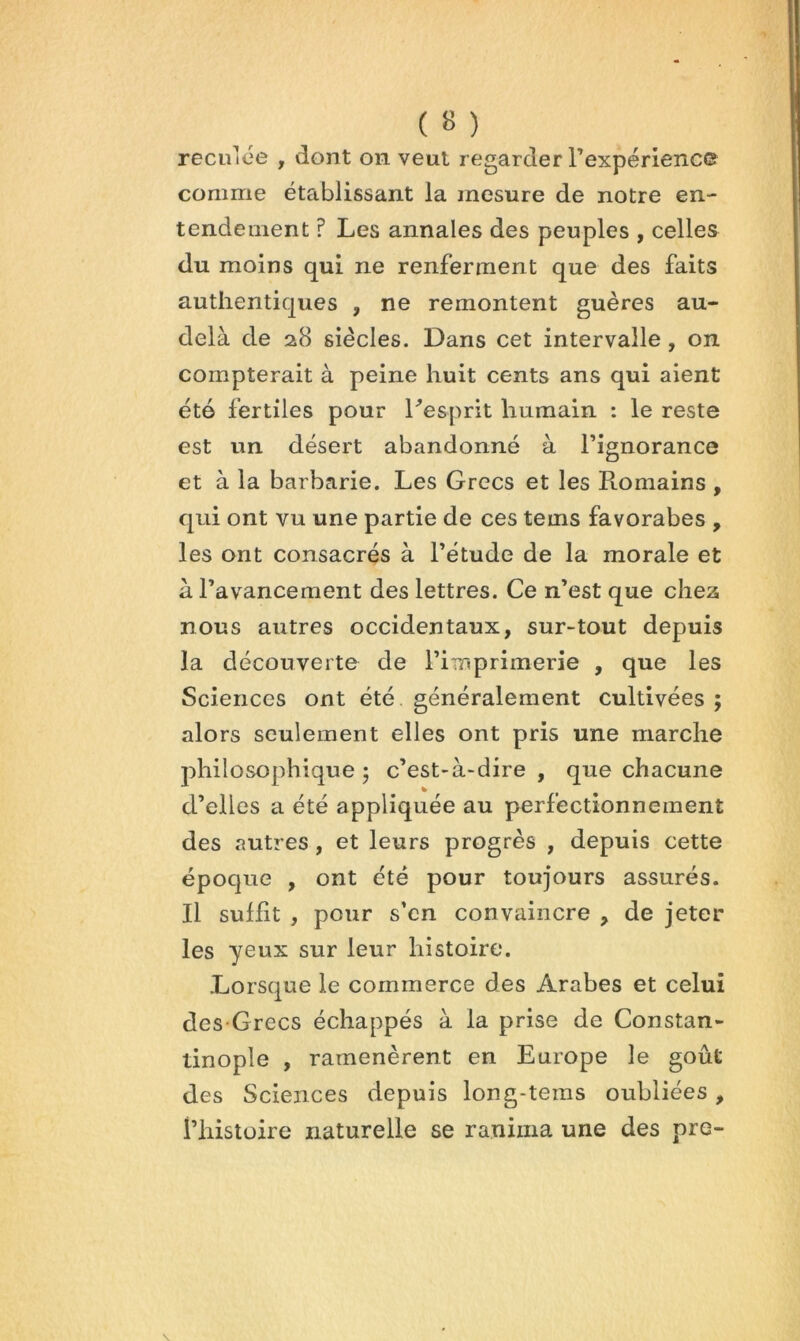 reculoe , dont on veut regarder Texpérienc© comme établissant la mesure de notre en- tendement ? Les annales des peuples , celles du moins qui ne renferment que des faits authentiques , ne remontent guères au- delà de 28 siècles. Dans cet intervalle, on compterait à peine huit cents ans qui aient été fertiles pour Lesprit humain : le reste est un désert abandonné à l’ignorance et à la barbarie. Les Grecs et les Romains , qui ont vu une partie de ces tems favorabes , les ont consacrés à l’étude de la morale et à l’avancement des lettres. Ce n’est que che25 nous autres occidentaux, sur-tout depuis la découverte de l’imprimerie , que les Sciences ont été généralement cultivées ; alors seulement elles ont pris une marche philosophique 5 c’est-à-dire , que chacune d’elles a été appliquée au perfectionnement des autres, et leurs progrès , depuis cette époque , ont été pour toujours assurés. Il suffit , pour s’en convaincre , de jeter les yeux sur leur histoire. Lorsque le commerce des Arabes et celui des Grecs échappés à la prise de Constan- tinople , ramenèrent en Europe le goût des Sciences depuis long-tems oubliées, l’histoire naturelle se ranima une des pre-