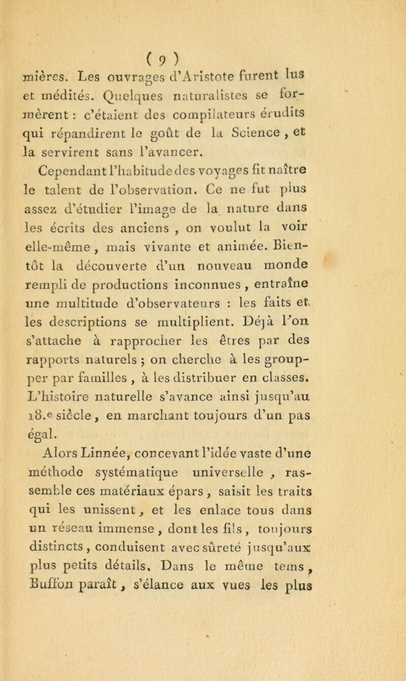 mières. Les ouvrai^es dL4ristote furent lus et médités. Quelques naturalistes se ior- mèrent : c’étaient des compilateurs érudits ê, qui répandirent le goût de la Science , et la servirent sans l’avancer. Cependant l’habitude des voyages fit naître le talent de l’observation. Ce ne fut plus assez d’étudier l’image de la nature dans les écrits des anciens , on voulut la voir elle-même , mais vivante et animée. Bien- tôt la découverte d’un nouveau monde rempli de productions inconnues , entraîne une multitude d’observateurs : les faits et les descriptions se multiplient. Déjà l’on s’attache à rapprocher les êtres par des rapports naturels ; on cherche à les group- per par familles , à les distribuer en classes. L’histoire naturelle s’avance ainsi jusqu’au iB.e siècle, en marchant toujours d’un pas égal. Alors Linnée, concevant l’idée vaste d’une méthode systématique universelle , ras- semble ces matériaux épars , saisit les traits qui les unissent, et les enlace tous dans un réseau immense, dont les li!s, toujours distincts, conduisent avec sûreté jusqu’aux plus petits détails. Dans le même teins, Buffüji paraît, s’élance aux vues les plus