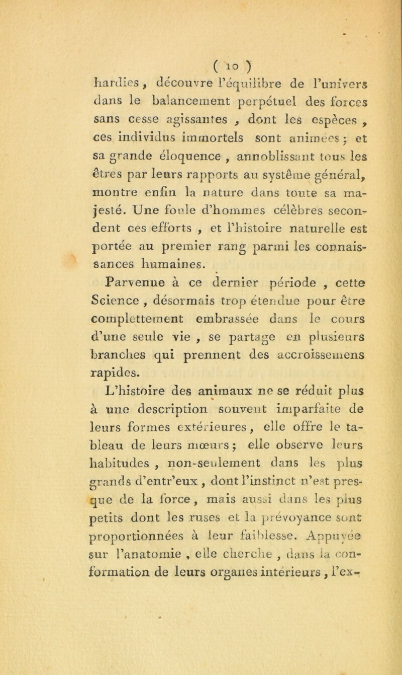 hartlies, découvre l’équilibre de Tunivers dans le balancement perpétuel des forces sans cesse agissantes , dont les espèces , ces individus immortels sont animées ; et sa grande éloquence , annoblissant tous les êtres par leurs rapports au système général, montre enfin la nature dans toute sa ma- jesté. Une foule d’hommes célèbres secon- dent ces efforts , et l’histoire naturelle est portée au premier rang parmi les connais- sances humaines. Parvenue à ce dernier période , cette Science , désormais trop étendue pour être completteinent embrassée dans le cours d’une seule vie , se partage en plusieurs branches qui prennent des accroissemens rapides. L’histoire des animaux no se réduit plus à une description souvent imparfaite de leurs formes extérieures, elle offre le ta- bleau de leurs mœurs; elle observe leurs habitudes , non-seulement dans les plus grands d’entr’eux , dont l’instinct n’est pres- que de la force, mais aus^i dans les plus petits dont les ruses et la prévoyance sont proportionnées à leur faiblesse. Appuyée sur l’anatomie , elle cliercbe , dans la con- formation de leurs organes intérieurs , fex-