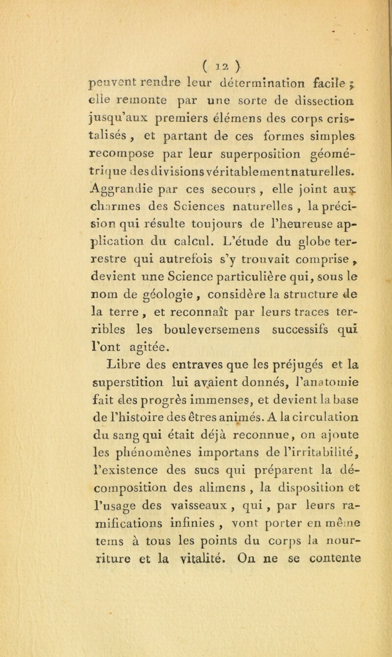 ( 32 ) peuvent rendre leur détermination facile elle remonte par une sorte de dissectiori jusqu’aux premiers élémens des corps cris- talisés , et partant de ces formes simples recompose par leur superposition géomé- trifjue des divisions véritablementnaturelles. Aggrandie par ces secours , elle joint auç cliarmes des Sciences naturelles, la préci- sion qui résulte toujours de l’heureuse ap- plication du calcul. L’étude du globe ter- restre qui autrefois s’y trouvait comprise ^ devient une Science particulière qui, sous le nom de géologie , considère la structure de la terre , et reconnaît par leurs traces ter- ribles les bouleversemens successifs qui l’ont agitée. Libre des entraves que les préjugés et la superstition lui av^aient donnés, l’anatomie fait des progrès immenses, et devient la base de l’histoire des êtres animés. A la circulation du sang qui était déjà reconnue, on ajoute les phénomènes importans de l’irritabilité, l’existence des sucs qui préparent la dé- composition des alimens , la disposition et l’usage des vaisseaux , qui , par leurs ra- mifications infinies , vont porter en même teins à tous les points du corps la nour- riture et la vitalité. On ne se contente