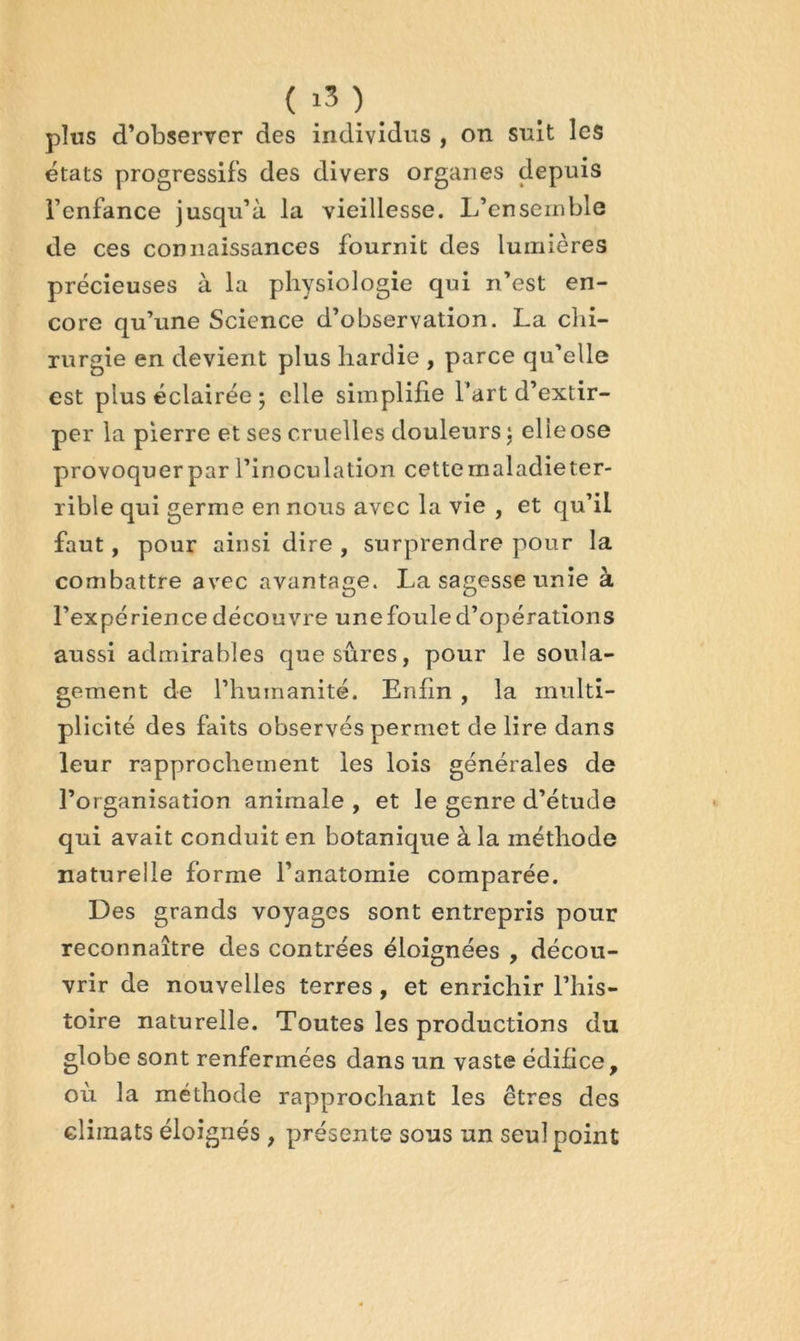 ( ) plus d’observer des individus , on suit les états progressifs des divers organes depuis l’enfance jusqu’à la vieillesse. L’ensemble de ces connaissances fournit des lumières précieuses à la physiologie qui n’est en- core qu’une Science d’observation. La chi- rurgie en devient plus hardie , parce qu’elle est plus éclairée ; elle simplifie l’art d’extir- per la pierre et ses cruelles douleurs ; elle ose provoquerpar l’inoculation cette maladie ter- rible qui germe en nous avec la vie , et qu’il faut, pour ainsi dire , surprendre pour la combattre avec avantage. La sagesse unie à l’expérience découvre une foule d’opérations aussi admirables que sûres, pour le soula- gement de l’humanité. Enfin , la multi- plicité des faits observés permet déliré dans leur rapprochement les lois générales de l’organisation animale , et le genre d’étude qui avait conduit en botanique à la méthode naturelle forme l’anatomie comparée. Des grands voyages sont entrepris pour reconnaître des contrées éloignées , décou- vrir de nouvelles terres, et enrichir l’his- toire naturelle. Toutes les productions du globe sont renfermées dans un vaste édifice, où la méthode rapprochant les êtres des climats éloignés , présente sous un seul point