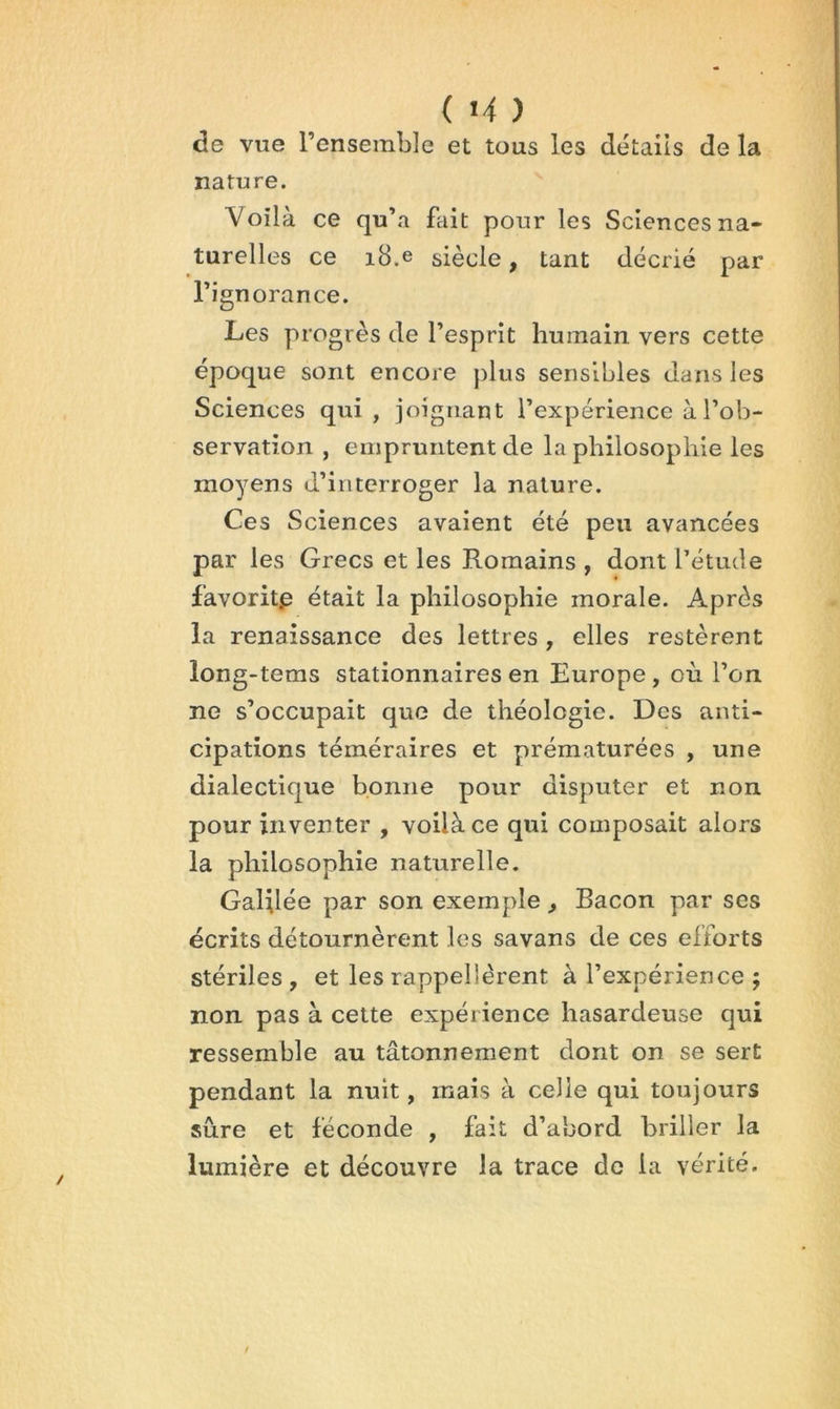 de vue l’ensemble et tous les détails de la nature. Voilà ce qu’a fait pour les Sciences na- turelles ce i8.e siècle, tant décrié par l’ignorance. Les progrès de l’esprit humain vers cette époque sont encore plus sensibles dans les Sciences qui, joignant l’expérience à l’ob- servation , empruntent de la philosophie les moyens d’interroger la nature. Ces Sciences avaient été peu avancées par les Grecs et les Romains , dont l’étude favorite était la philosophie morale. Après la renaissance des lettres, elles restèrent long-tems stationnaires en Europe , où l’on ne s’occupait que de théologie. Des anti- cipations téméraires et prématurées , une dialectique bonne pour disputer et non pour inventer , voilà ce qui composait alors la philosophie naturelle. Galilée par son exemple, Bacon par ses écrits détournèrent les savans de ces efforts stériles , et les rappellèrent à l’expérience ; non pas à cette expérience hasardeuse qui ressemble au tâtonnement dont on se sert pendant la nuit, mais à celle qui toujours sure et féconde , fait d’abord briller la lumière et découvre la trace de la vérité.