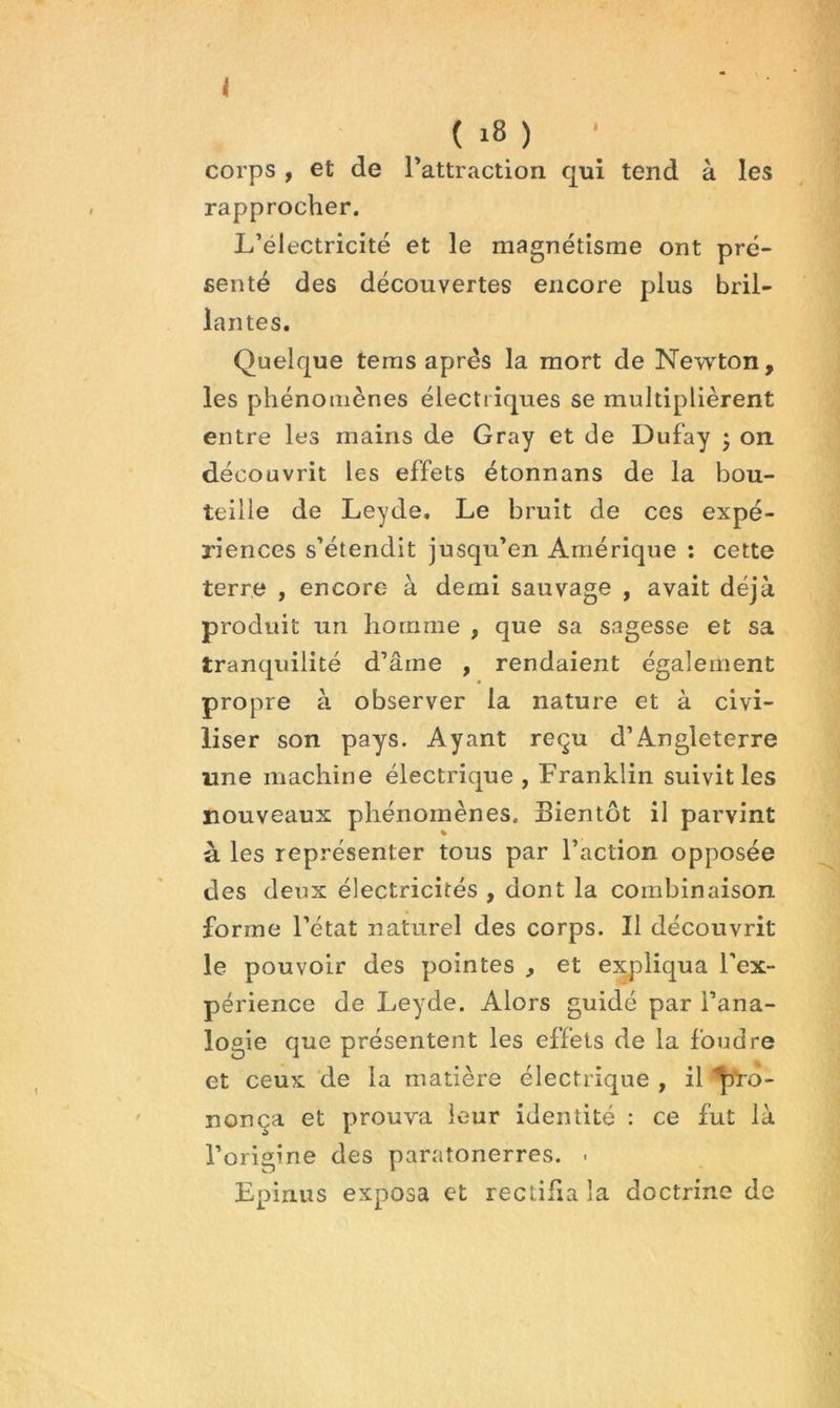 i ( i8 ) ‘ corps ÿ et de rattraction qui tend à les rapprocher. L’électricité et le magnétisme ont pré- senté des découvertes encore plus bril- lantes. Quelque teras après la mort de Newton, les phénomènes électriques se multiplièrent entre les mains de Gray et de Dufay 5 on découvrit les effets étonnans de la bou- teille de Leyde. Le bruit de ces expé- riences s’étendit jusqu’en Amérique ; cette terre , encore à demi sauvage , avait déjà produit un homme , que sa sagesse et sa tranquilité d’âme , rendaient également propre à observer la nature et à civi- liser son pays. Ayant reçu d’Angleterre une machine électrique , Franklin suivit les nouveaux phénomènes. Bientôt il parvint à les représenter tous par l’action opposée des deux électricités , dont la combinaison forme l’état naturel des corps. Il découvrit le pouvoir des pointes , et expliqua l'ex- périence de Leyde. Alors guidé par l’ana- logie que présentent les effets de la foudre et ceux de la matière électrique , il nonça et prouva leur identité : ce fut là l’origine des paratonerres. . Epinus exposa et rectifia la doctrine de