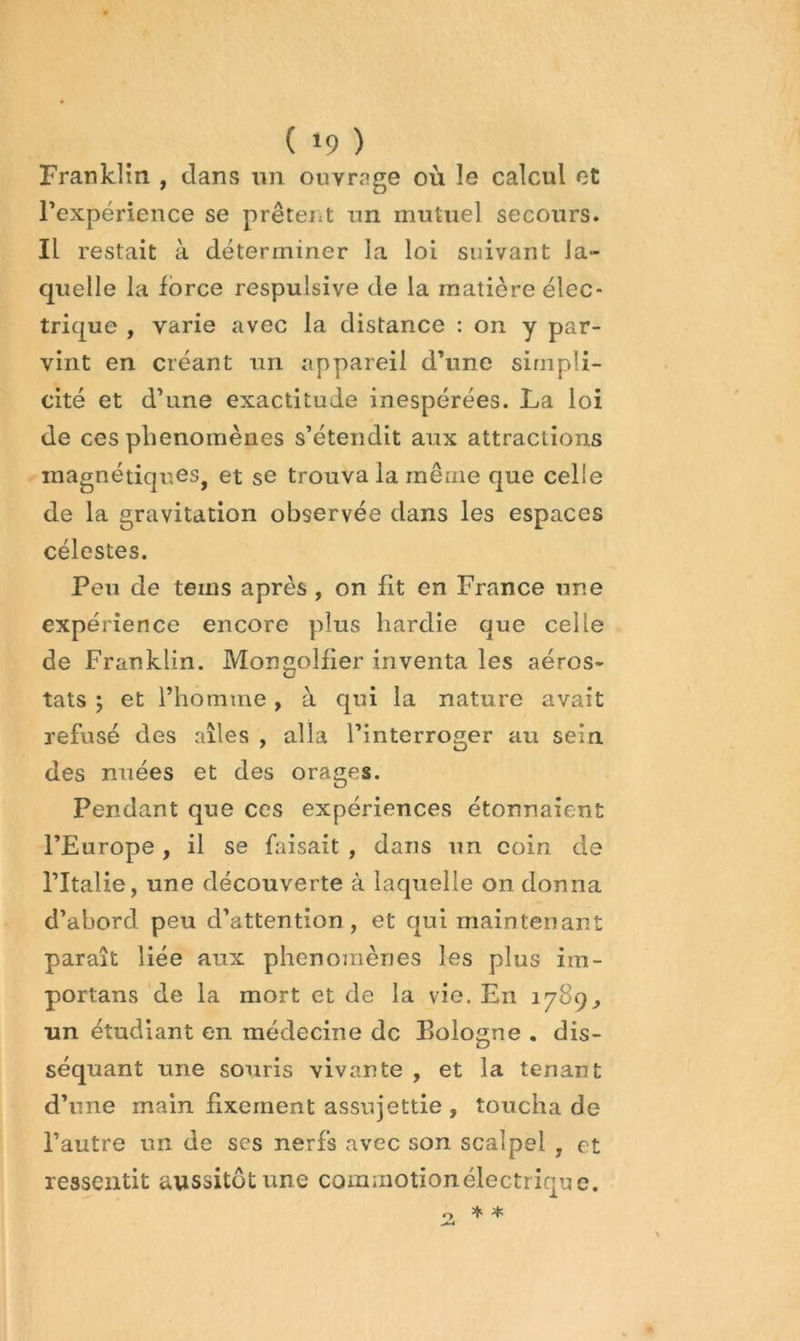 ( »9 ) Franklin , dans im ouvrage où le calcul et l’expérience se prêtent un mutuel secours. Il restait à déterminer la loi suivant la- quelle la force respulsive de la matière élec- trique , varie avec la distance : on y par- vint en créant un appareil d’une simpli- cité et d’une exactitude inespérées. La loi de ces phénomènes s’étendit aux attractions magnétiques, et se trouva la même que celle de la gravitation observée dans les espaces célestes. Peu de teins après , on lit en France une expérience encore plus hardie que celle de Franklin. MongoHier inventa les aéros- tats j et l’homme, à qui la nature avait refusé des ailes , alla l’interroger au sein des miées et des orages. Pendant que ces expériences étonnaient l’Europe, il se faisait , dans un coin de l’Italie, une découverte à laquelle on donna d’abord peu d’attention , et qui maintenant paraît liée aux phénomènes les plus im- portans de la mort et de la vie. En 1789, un étudiant en médecine de Bologne . dis- séquant une souris vivante , et la tenant d’une main fixement assujettie , toucha de l’autre un de scs nerfs avec son scalpel , et ressentit aussitôt une commotion électrique. O