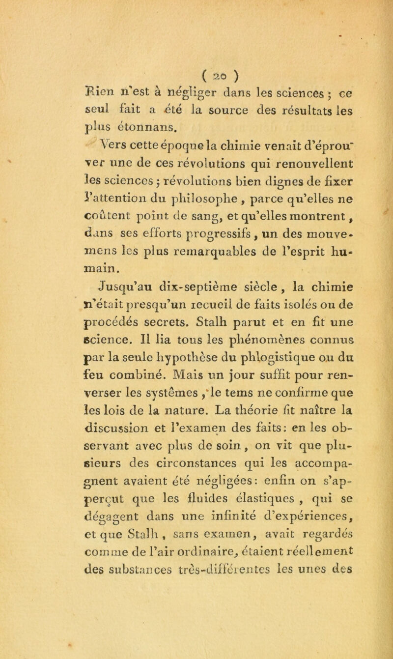 ( ) Kien n’est à négliger dans les sciences ; ce seul fait a été la source des résultats les plus étonnans. Vers cette époque la chimie venait d’éprou \er une de ces révolutions qui renouvellent les sciences ^ révolutions bien dignes de fixer l’attention du philosophe , parce qu’elles ne coûtent point de sang, et qu’elles montrent, dans ses efforts progressifs , un des mouve» mens les plus remarquables de l’esprit hu- main. Jusqu’au dix-septième siècle , la chimie Xi’était presqu’uii recueil de faits isolés ou de procédés secrets. Stalh parut et en fit une science. Il lia tous les phénomènes connus par la seule hypothèse du phlogistique ou du feu combiné. Mais un jour suffit pour ren- verser les systèmes /le tems ne confirme que les lois de la nature. La théorie fit naître la discussion et l’examen des faits: en les ob- * servant avec plus de soin, on vit que plu- sieurs des circonstances qui les accompa- gnent avaient été négligées: enfin on s’ap- perçut que les fluides élastiques , qui se dégagent dans une infinité d’expériences, et que Stalh , sans examen, avait regardés comme de l’air ordinaire^ étaient réellement des substances très-diffé'ientes les unes des