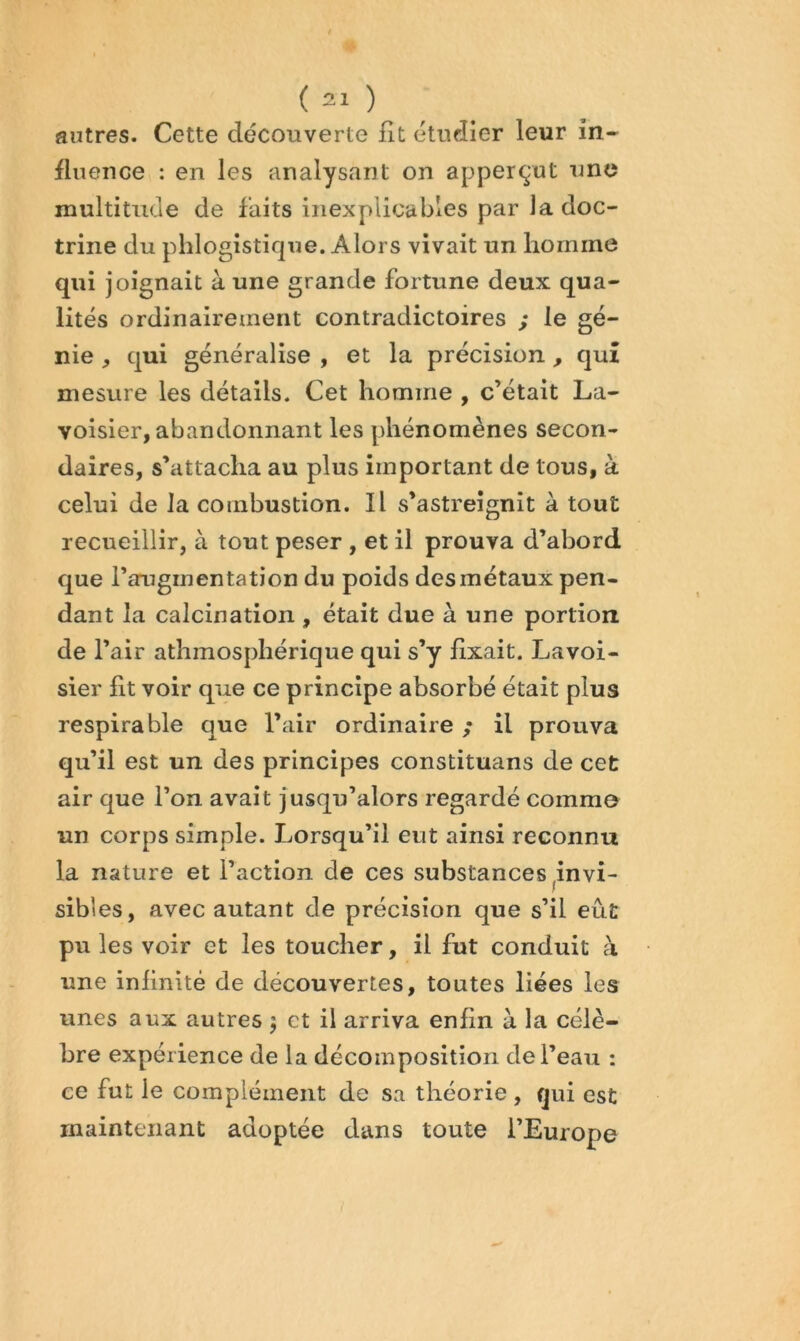 autres. Cette découverte fit étudier leur in- fluence : en les analysant on apperçut nne multitude de faits inexplicables par la doc- trine du phlogîstique. Alors vivait un homme qui joignait à une grande fortune deux qua- lités ordinairement contradictoires ; le gé- nie , qui généralise , et la précision, quî mesure les détails. Cet homme , c’était La- voisier, abandonnant les phénomènes secon- daires, s’attacha au plus important de tous, à celui de la combustion. Il s’astreignit à tout recueillir, à tout peser , et il prouva d’abord que l’augmentation du poids des métaux pen- dant la calcination , était due à une portion de l’air athmosphérique qui s’y fixait. Lavoi- sier fit voir que ce principe absorbé était plus respira ble que l’air ordinaire ; il prouva qu’il est un des principes constituans de cet air que l’on avait jusqu’alors regardé comme un corps simple. Lorsqu’il eut ainsi reconnu la nature et l’action de ces substances ^invi- sibles, avec autant de précision que s’il eût pu les voir et les toucher, il fut conduit à une infinité de découvertes, toutes liées les unes aux autres ; et il arriva enfin à la célè- bre expérience de la décomposition de l’eau : ce fut le complément de sa théorie, qui est maintenant adoptée dans toute l’Europe