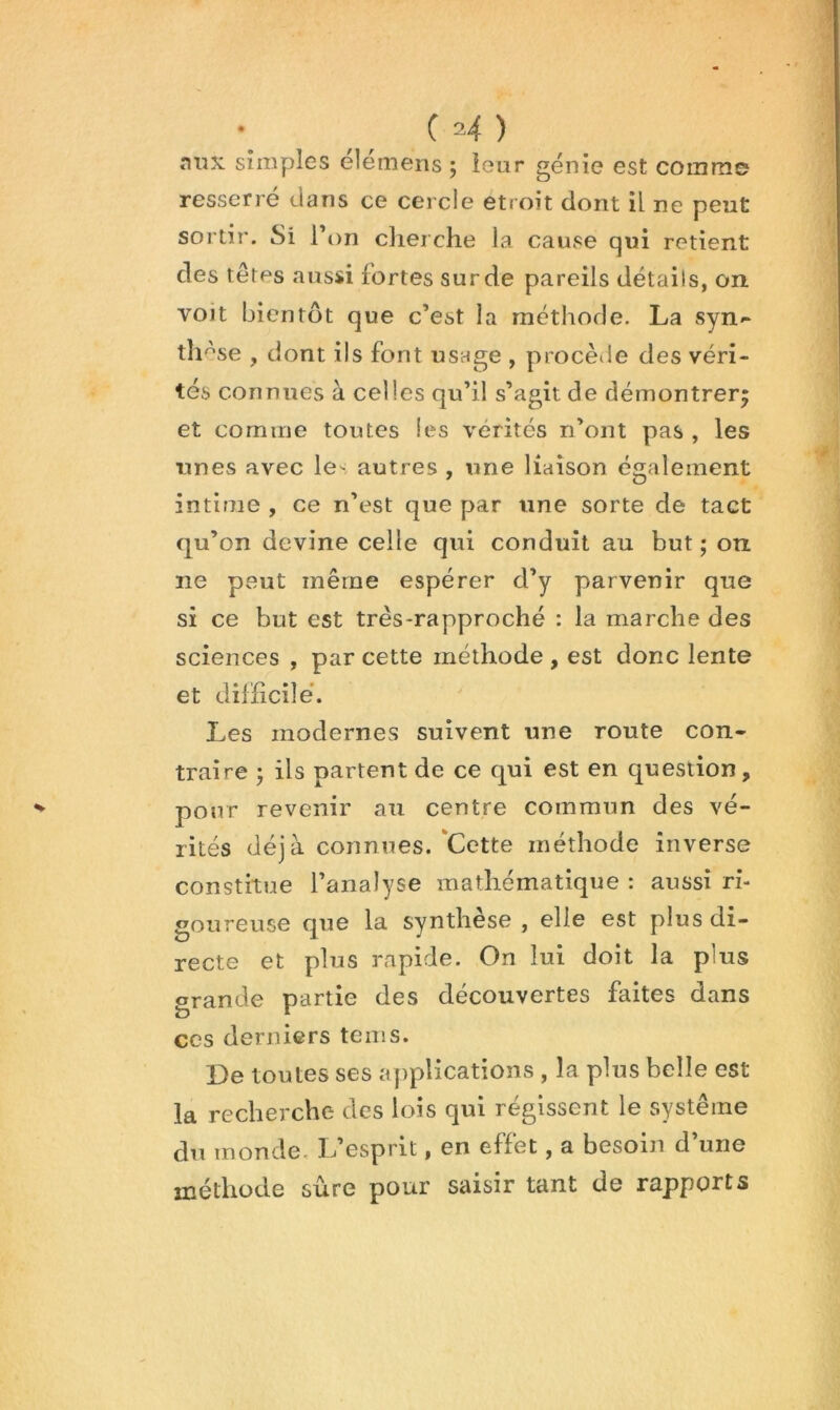 nnx simples élémens ; leur génie est comme resserré dans ce cercle étroit dont il ne peut sortir. Si Ton clierche la cause qui retient des têtes aussi fortes sur de pareils détails, on voit bientôt que c’est la méthode. La syn<“ th '^se , dont ils font usage , procède des véri- tés connues à celles qu’il s’agit de démontrer^ et comme toutes les vérités n’ont pas , les unes avec le- autres , une liaison également intime , ce n’est que par une sorte de tact qu’on devine celle qui conduit au but; on ne peut même espérer d’y parvenir que si ce but est très-rapproché : la marche des sciences , par cette méthode , est donc lente et dilHcilé. Les modernes suivent une route con- traire ; ils partent de ce qui est en question, pour revenir an centre commun des vé- rités déjà connues.'Cette méthode inverse constitue l’analyse mathématique : aussi ri- goureuse que la synthèse , elle est plus di- recte et plus rapide. On lui doit la plus grande partie des découvertes faites dans ces derniers tems. De toutes ses applications , la plus belle est la recherche des lois qui régissent le système du inonde. L’esprit, en effet, a besoin d’une méthode sûre pour saisir tant de rapports