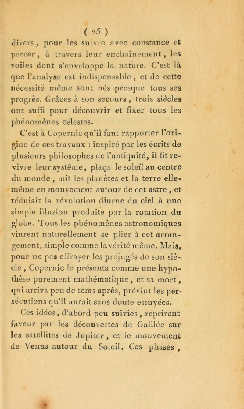 diverspour les suivre avec constance et percer, à travers leur enchaînement, les voiles dont s’enveloppe la nature. C’est là que l’analyse est indispensable , et de cette nécessité même sont nés presque tous ses progrès. Grâces à son secours, trois siècles ont suffi pour découvrir et fixer tous les phénomènes célestes. C’est à Copernic qu’il faut rapporter l’ori- gine de ces travaux : inspiré par les écrits de plusieurs philosophes de l’antiquité, il £t re- vivre leur système, plaça le soleil au centre du monde , mit les planètes et la terre elle- même en mouvement autour de cet astre , et réduisit la révolution diurne du ciel à une simple illusion produite par la rotation du globe. Tous les phénomènes astronomiques vinrent naturellement se plier à cet arran- gement, simple comme la vérité même. Mais, pour ne pas effrayer les préjugés de son siè- cle , Copernic le présenta comme une hypo- thèse purement mathématique , et sa mort, qui arriva peu de teros après, prévint les per- sécutions qu’il aurait sans doute essuyées. Ces idées, d’abord peu suivies, reprirent faveur par les découvertes de Galilée sur les satellites de Jupiter, et le mouvement de Venus autour du Soleil, Ces phases ,