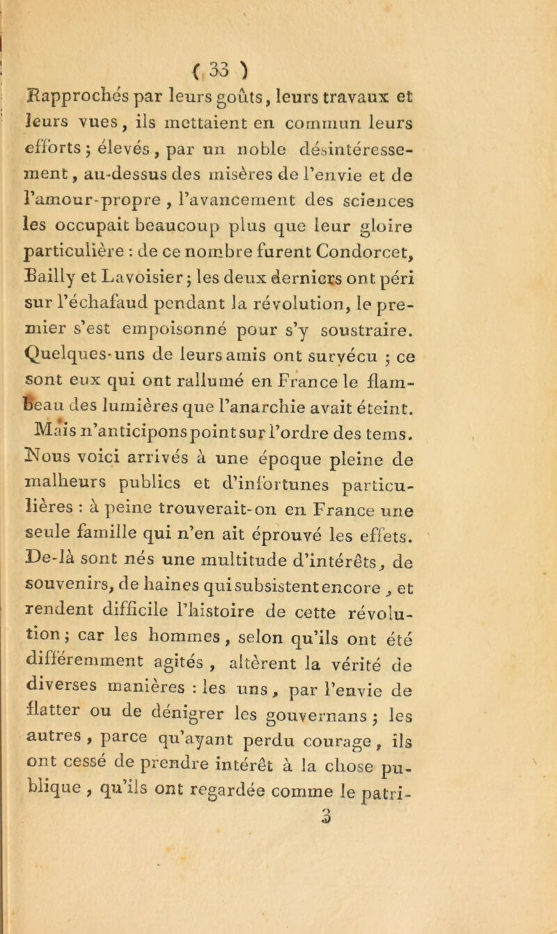 Rapprochés par leurs goûts, leurs travaux et leurs vues, ils mettaient en commun leurs efforts ; élevés , par un noble désintéresse- ment , au-dessus des misères de Tenvie et de Tamour-propre , ravancement des sciences les occupait beaucoup plus que leur gloire particulière ; de ce nombre furent Condorcet, Bailly et Lavoisier ; les deux derniers ont péri sur récliafaud pendant la révolution, le pre- mier s’est empoisonné pour s’y soustraire. Quelques-uns de leurs amis ont suryécu • ce sont eux qui ont rallumé en France le flam- beau des lumières que l’anarchie avait éteint. Mais n’anticipons point sur l’ordre des tems, Nous voici arrivés à une époque pleine de malheurs publics et d’infortunes particu- lières : à peine trouverait-on en France une seule famille qui n’en ait éprouvé les effets. De-là sont nés une multitude d’intérêts, de souvenirs, de haines qui subsistent encore , et rendent difficile l’histoire de cette révolu- tion; car les hommes, selon qu’ils ont été différemment agités , altèrent la vérité de diverses manières : les uns, par l’envie de flatter ou de dénigrer les gouvernans ; les autres, parce qu’ayant perdu courage, ils ont cesse de prendre intérêt à la chose pu- blique , qu’ils ont regardée comme le patri-