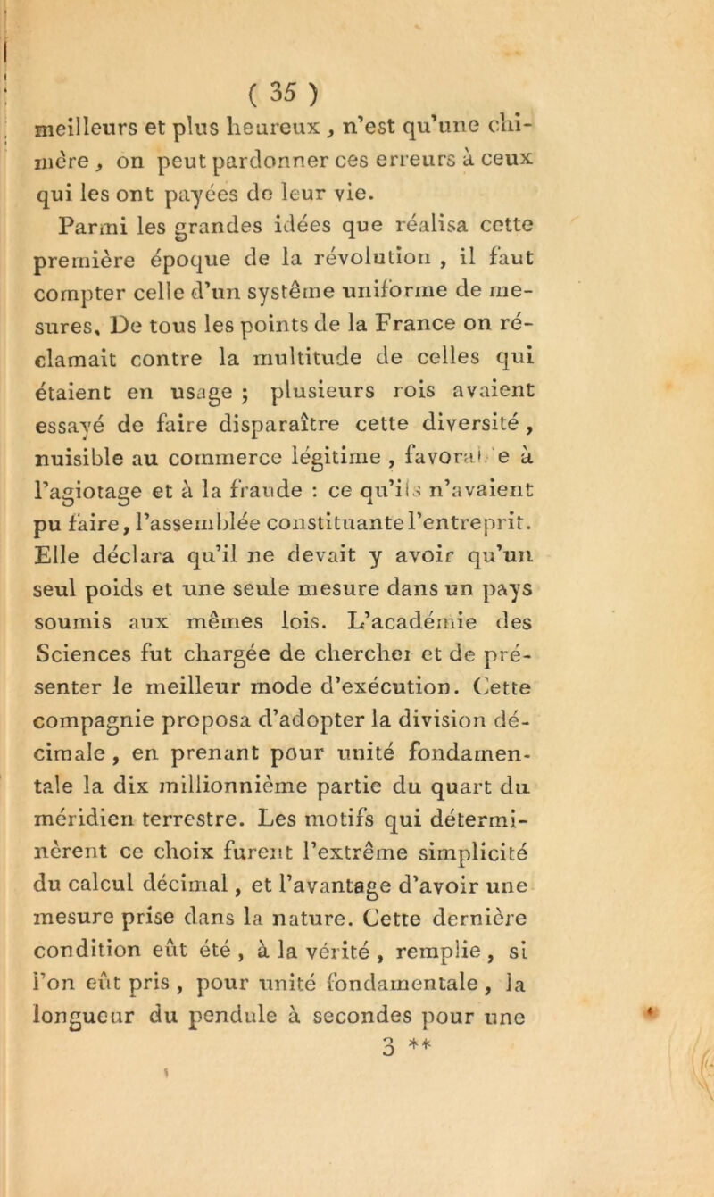 meilleurs et plus heureux , n’est qu’une clii- mère , on peut pardonner ces erreurs à ceux qui les ont payées do leur vie. Parmi les grandes idées que réalisa cette première époque de la révolution , il faut compter celle d’un système uniforme de me- sures, De tous les points de la France on ré- clamait contre la multitude de celles qui étaient en usage ; plusieurs rois avaient essayé de faire disparaître cette diversité, nuisible au commerce légitime , favorai.'e à l’agiotage et à la fraude ; ce qu’ils n’avaient pu faire, l’assemblée constituante l’entreprit. Elle déclara qu’il ne devait y avoir qu’un seul poids et une seule mesure dans un pays soumis aux mêmes lois. L’académie des Sciences fut chargée de cherchei et de pré- senter le meilleur mode d’exécution. Cette compagnie proposa d’adopter la division dé- cimale , en prenant pour unité fondamen- tale la dix inillionnième partie du quart du méridien terrestre. Les motifs qui détermi- nèrent ce choix furent l’extrême simplicité du calcul décimal, et l’avantage d’avoir une mesure prise dans la nature. Cette dernière condition eut été , à la vérité , remplie , si l’on eût pris , pour unité fondamentale , la longueur du pendule à secondes pour une 3 1