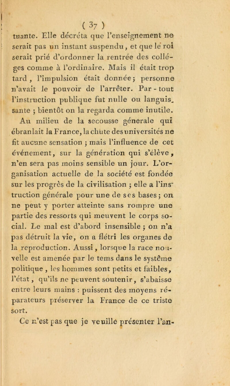 tuante. Elle décréta que renseignement ne serait pas un instant suspendu, et que le’ roi serait prié d’ordonner la rentrée des collè- ges comme à l’ordinaire. Mais il était trop tard, l’impulsion était donnée5 personne n’avait le pouvoir de l’arrêter. Par - tout l’instruction publique fut nulle ou languis, santé j bientôt on la regarda comme inutile. Au milieu de la secousse generale qui ébranlait la France, la chiite desuniversités ne fit aucune sensation ; mais l’influence de cet événement, sur la génération qui s’élève, n’en sera pas moins sensible un jour. L’or- ganisation actuelle de la société est fondée sur les progrès de la civilisation 5 elle a Tins” truction générale pour une de ses bases; on ne peut y porter atteinte sans rompre une partie des ressorts qui meuvent le corps so- cial. Le mal est d’abord insensible ; on n’a pas détruit la vie, on a flétri les organes de la reproduction. Aussi, lorsque la race nou- velle est amenée par le tems dans le système politique , les hommes sont petits et faibles, l’état, qu’ils ne peuvent soutenir, s’abaisse entre leurs mains : puissent des moyens ré- parateurs préserver la France de ce triste sort. Ce n’est pas que je veuille présenter l’an-