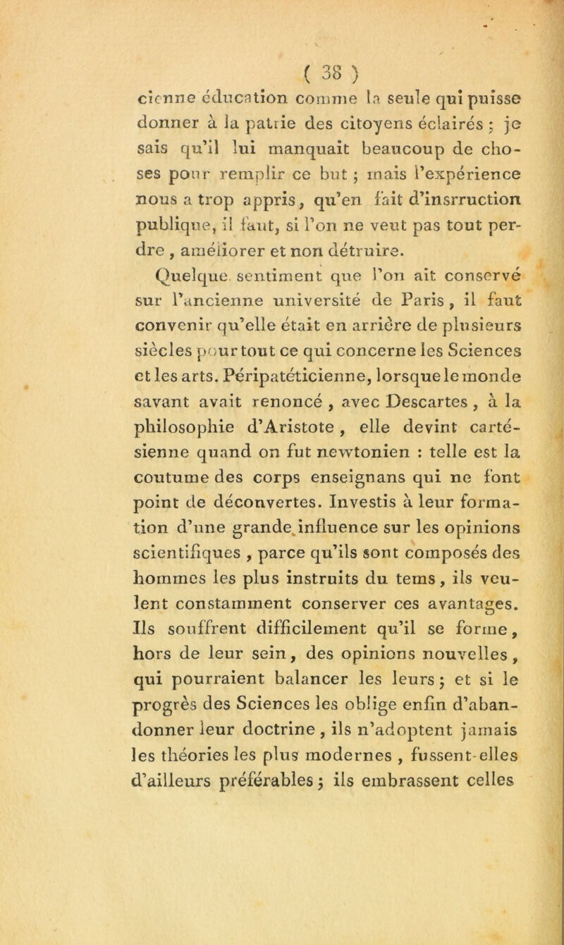 cicrme éducation comme la seule qui puisse donner à la patrie des citoyens éclairés j je sais qu’il lui manquait beaucoup de cho- ses pour remplir ce but ; mais l’expérience nous a trop appris, qu’en fait d’insrruction publique, i! faut, si l’on ne veut pas tout per- dre , améliorer et non détruire. Quelque sentiment que l’on ait conservé sur l’ancienne université de Paris , il faut convenir qu’elle était en arriére de plusieurs siècles pour tout ce qui concerne les Sciences et les arts. Péripatéticienne, lorsque le monde savant avait renoncé , avec Descartes, à la philosophie d’Aristote, elle devint carté- sienne quand on fut new^tonien : telle est la coutume des corps enseignans qui ne font point de découvertes. Investis à leur forma- tion d’une grandejnfluence sur les opinions scientifiques , parce qu’ils sont composés des hommes les plus instruits du tems, ils veu- lent constamment conserver ces avantages. Ils souffrent difficilement qu’il se forme, hors de leur sein, des opinions nouvelles, qui pourraient balancer les leurs ; et si le progrès des Sciences les oblige enfin d’aban- donner leur doctrine , ils n’adoptent jamais les théories les plus modernes , fussent-elles d’ailleurs préférables 5 ils embrassent celles