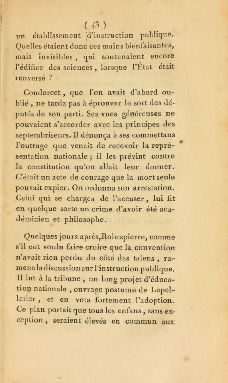 1 ( 43 ) _ un etablissement [d’instruction publique. Quelles étaient donc ces mains bienfaisantes, mais invisibles , qui soutenaient encore rédifice des sciences, lorsque l’Etat était renversé ? Condorcet, que l’on avait d’abord ou- blié , ne tarda pas à éprouver le sort des dé- putés de son parti. Ses vues généreuses ne pouvaient s’accorder avec les principes des septembriseurs. Il dénonça à ses commettans l’outrage que venait de recevoir la repré- ^ sentation nationale j il les prévînt contre la constitution qu’on allait leur donner. C’était un acte de courage que la mort seule pouvait expier. On ordonna son arrestation. Celui qui se chargea de l’accuser, lui lit en quelque sorte un crime d’avoir été aca- démicien et philosophe. Quelques jours après,Robespierre, comme s’il eut voulu faire croire que la convention n’avait rien perdu du côté des talens , ra- mcnala discussion sur l'instruction publique. Il lut à la tribune , un long projet d’éduca- tion nationale , ouvrage postume de Lepel- letier , et en vota fortement l’adoption. Ce plan portait que tous les enfans , sans ex- ception , seraient élevés en commun aux