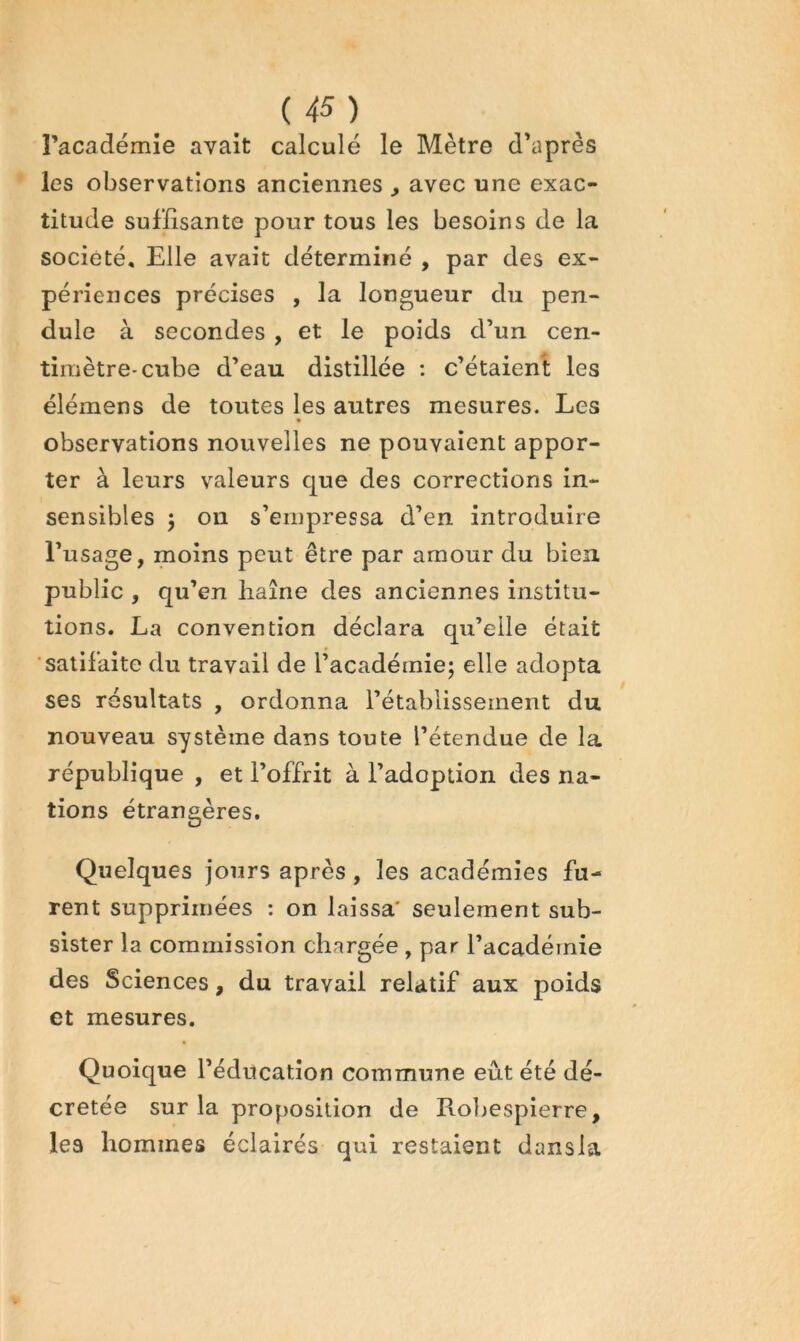 U5) l’académie avait calculé le Mètre d’après les observations anciennes , avec une exac- titude suffisante pour tous les besoins de la société. Elle avait déterminé , par des ex- périences précises , la longueur du pen- dule à secondes , et le poids d’un cen- timètre-cube d’eau distillée : c’étaient les élémens de toutes les autres mesures. Les • observations nouvelles ne pouvaient appor- ter à leurs valeurs que des corrections in- sensibles j on s’empressa d’en introduire l’usage, moins peut être par amour du bien public , qu’en liaîne des anciennes institu- tions. La convention déclara qu’elle était satifaite du travail de l’académie; elle adopta ses résultats , ordonna l’établissement du nouveau système dans toute l’étendue de la république , et l’offrit à l’adoption des na- tions étrangères. Quelques jours après, les académies fu- rent supprimées : on laissa* seulement sub- sister la commission chargée , par l’académie des Sciences, du travail relatif aux poids et mesures. Quoique l’éducation commune eût été dé- crétée sur la proposition de Roljespierre, les hommes éclairés qui restaient dansla