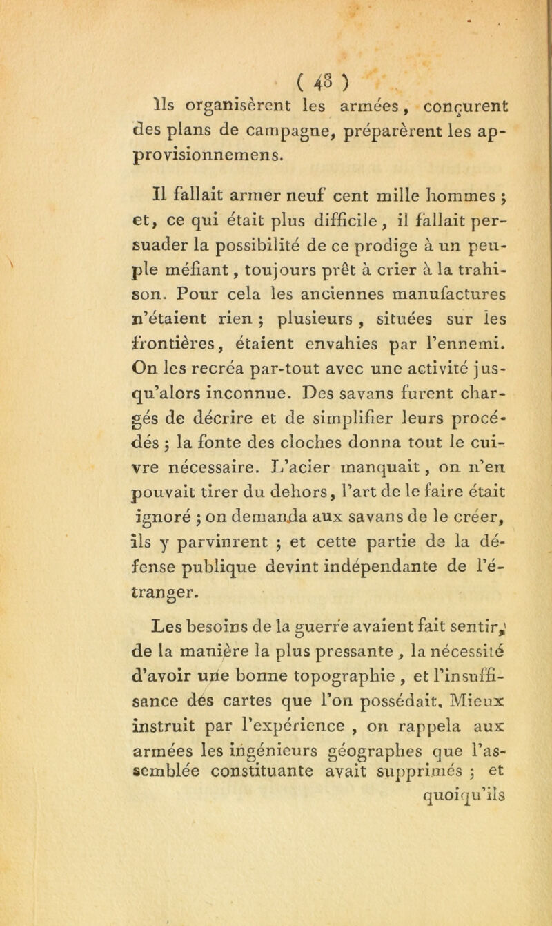 Ils organisèrent les armées, connurent des plans de campagne, préparèrent les ap- provisionnemens. Il fallait armer neuf cent mille hommes ; et, ce qui était plus difficile, il fallait per- suader la possibilité de ce prodige à un peu- ple méfiant, toujours prêt à crier à la trahi- son- Pour cela les anciennes manufactures n’étaient rien ; plusieurs , situées sur les frontières, étaient envahies par l’ennemi. On les recréa par-tout avec une activité jus- qu’alors inconnue. Des sa vans furent char- gés de décrire et de simplifier leurs procé- dés ; la fonte des cloches donna tout le cui- vre nécessaire. L’acier manquait, on n’en pouvait tirer du dehors, l’art de le faire était ignoré j on demanda aux savans de le créer, Ils y parvinrent 5 et cette partie de la dé- fense publique devint indépendante de l’é- tranger. Les besoins de la guerre avaient fait sentir,' de la manière la plus pressante , la nécessité d’avoir ujle bonne topographie , et l’insuffi- sance des cartes que l’on possédait. Mieux instruit par l’expérience , on rappela aux armées les iiigénieurs géographes que l’as- semblée constituante avait supprimés ; et quoiqu’ils