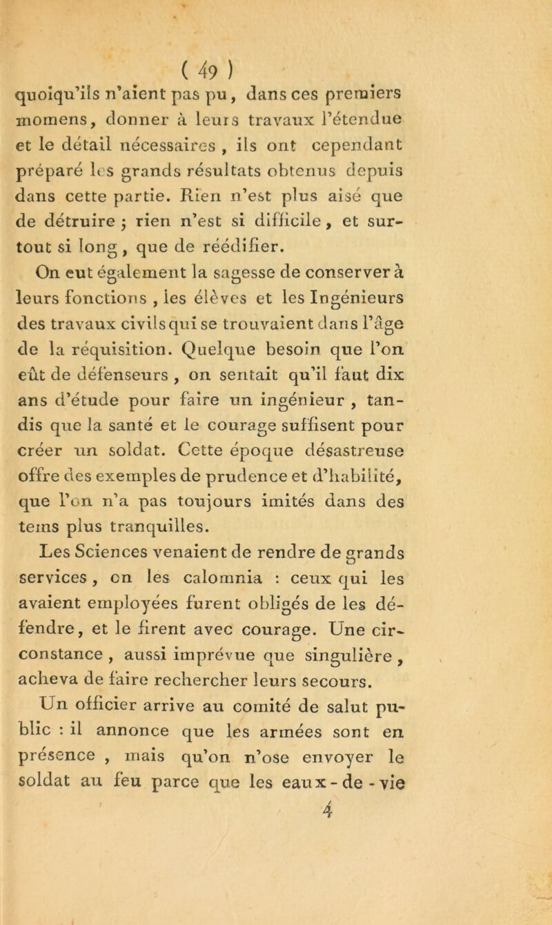 quoiqu’ils n’aîent pas pu, dans ces premiers momens, donner à leurs travaux l’étendue et le détail nécessaires , ils ont cependant préparé les grands résultats obtenus depuis dans cette partie. Rien n’est plus aisé que de détruire 5 rien n’est si difïicile, et sur- tout si long, que de réédilîer. On eut également la sagesse de conservera leurs fonctions , les élèves et les Ingénieurs des travaux civils qui se trouvaient dans l’age de la réquisition. Quelque besoin que l’on eût de défenseurs , on sentait qu’il faut dix ans d’étude pour faire un ingénieur , tan- dis que la santé et le courage suffisent pour créer un soldat. Cette époque désastreuse offre des exemples de prudence et d’iiabilité, que l’on ii’a pas toujours imités dans des teins plus tranquilles. Les Sciences venaient de rendre de grands services, en les calomnia : ceux qui les avaient employées furent obligés de les dé- fendre, et le firent avec courage. Une cir- constance , aussi imprévue que singulière , acheva de faire rechercher leurs secours. Un officier arrive au comité de salut pu- blic : il annonce que les armées sont en présence , mais qu’on n’ose envoyer le soldat au feu parce que les eaux-de-vie 4