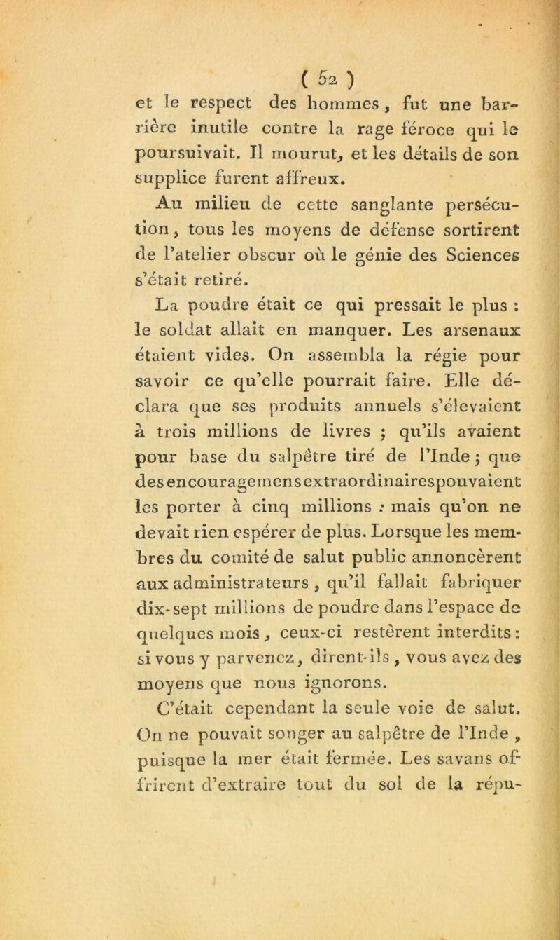 et le respect des hommes , fut une bar- rière inutile contre la rage féroce qui le poursuivait. Il mourut^ et les détails de son. supplice furent affreux. Au milieu de cette sanglante persécu- tion , tous les moyens de défense sortirent de Tatelier obscur où le génie des Sciences s’était retiré. La poudre était ce qui pressait le plus : le soldat allait en manquer. Les arsenaux étaient vides. On assembla la régie pour savoir ce qu’elle pourrait faire. Elle dé- clara que ses produits annuels s’élevaient a trois millions de livres ; qu’ils avaient pour base du salpêtre tiré de l’Inde ; que desencouragemensextraordinairespouvaient les porter à cinq millions : mais qu’on ne devait rien espérer de plus. Lorsque les mem- bres du comité de salut public annoncèrent aux administrateurs , qu’il fallait fabriquer dix-sept millions de poudre dans l’espace de quelques mois ^ ceux-ci restèrent interdits : si vous y yjarvenez, dirent- ils , vous avez des moyens que nous ignorons. C’était cependant la seule voie de salut. On ne pouvait songer au salpêtre de l’Inde , puisque la mer était fermée. Les savans of- frirent d’extraire tout du sol de la répu-