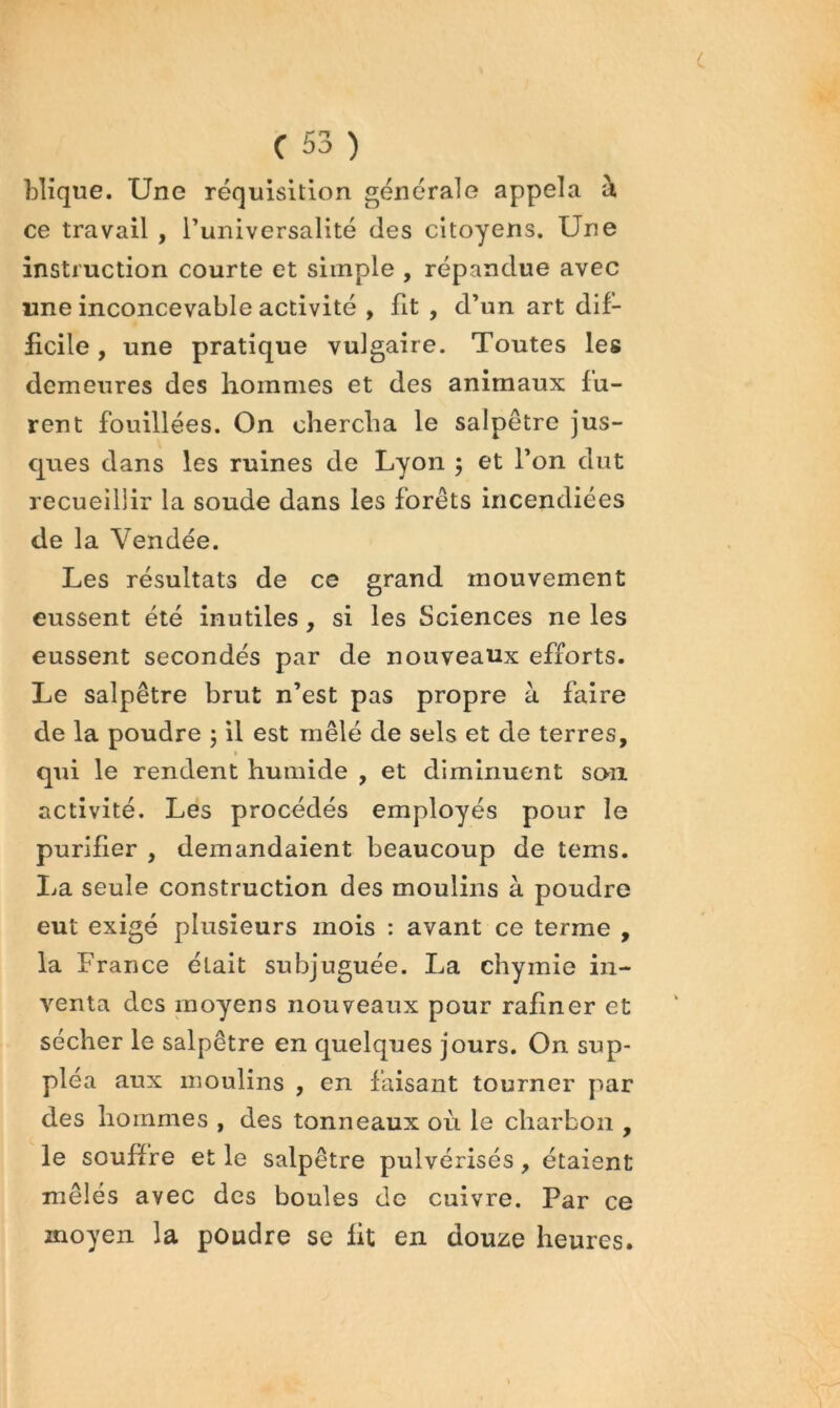 hlique. Une réquisition générale appela à ce travail , Tuniversalité des citoyens. Une instruction courte et simple , répandue avec «ne inconcevable activité , fit , d’un art dif- £cile, une pratique vulgaire. Toutes les demeures des hommes et des animaux fu- rent fouillées. On chercha le salpêtre jus- ques dans les ruines de Lyon 5 et l’on dut recueillir la soude dans les forêts incendiées de la Vendée. Les résultats de ce grand mouvement eussent été inutiles, si les Sciences ne les eussent secondés par de nouveaux efforts. Le salpêtre brut n’est pas propre à faire de la poudre ; il est mêlé de sels et de terres, t qui le rendent humide , et diminuent son activité. Les procédés employés pour le purifier , demandaient beaucoup de tems. Ija seule construction des moulins à poudre eut exigé plusieurs mois : avant ce terme , la France était subjuguée. La chymie in- venta des moyens nouveaux pour rafiner et sécher le salpêtre en quelques jours. On sup- pléa aux moulins , en faisant tourner par des hommes , des tonneaux où le charbon , le souffre et le salpêtre pulvérisés, étaient mêlés avec des boules de cuivre. Par ce moyen la poudre se lit en douze heures.