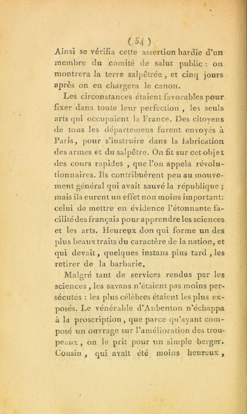 Ainsi se vérifia cette assertion hardie d’un membre du comité de salut public : on montrera la terre salpetrée., et cinq jours après on en chargera le canon. Les circonstances étaient favorables pour fixer dans toute leur perfection , les seuls arts qui occupaient la France. ]3es citoyens de tous les départeinens furent envoyés à Paris, pour s’instruire dans la fabrication désarmés et du salpêtre. On fit sur cet objet des cours rapides , que l’on appela révolu- tionnaires. Ils contribuèrent peu au mouve- ^ ment général qni avait sauvé la république 5 mais ils eurent un effet non moins important: celui de mettre en évidence l’étonnante fa- cilité des français pour apprendre les sciences et les arts. Heurepx don qui forme un des plus beaux traits du caractère de la nation, et qui devait, quelques instans plus tard , les retirer de la barbarie. Malgré tant de services rendus par les sciences , les savans n’étaient pas moins per- sécutés : les plus célèbres étaient les plus ex- posés. Le vénérable d’Aubentoii n’écliappa à la proscription, que parce qu’ayant com- posé un ouvrage sur ramélioration des trou- peaux, on le prit pour un simple berger. Cousin , qui avait été moins heureux , 0