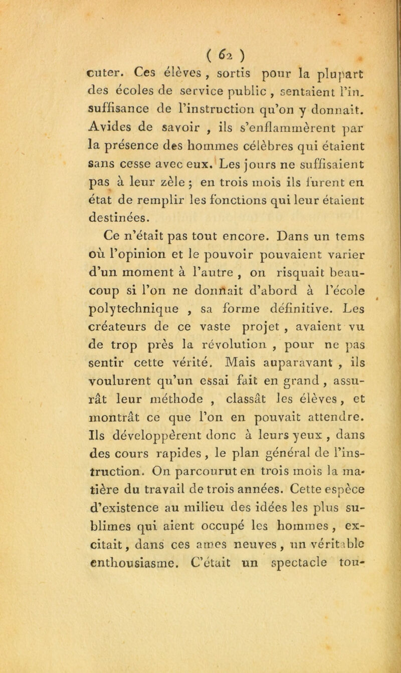 cuter. Ces élèves , sortis pour la plupart des écoles de service public , sentaient Pin, suffisance de l’instruction qu’on y donnait. Avides de savoir , ils s’enflammèrent par la présence des hommes célèbres qui étaient sans cesse avec eux. Les jours ne suffisaient pas à leur zèle ; en trois mois ils lurent en état de remplir les fonctions qui leur étaient destinées. Ce n’était pas tout encore. Dans un tems où l’opinion et le pouvoir pouvaient varier d’un moment à l’autre , on risquait beau- coup si l’on ne donnait d’abord à l’école polytechnique , sa forme définitive. Les créateurs de ce vaste projet , avaient vu de trop près la révolution , pour ne pas sentir cette vérité. Mais auparavant , ils voulurent qu’un essai fait en grand , assu- rât leur méthode , classât les élèves, et montrât ce que l’on en pouvait attendre. Ils développèrent donc à leurs yeux , dans des cours rapides, le plan général de l’ins- truction. On parcourut en trois mois la ma- tière du travail de trois années. Cette espèce d’existence au milieu des idées les plus su- blimes qui aient occupé les hommes , ex- citait, dans ces âmes neuves, un véritable enthousiasme. C’était un spectacle tou-