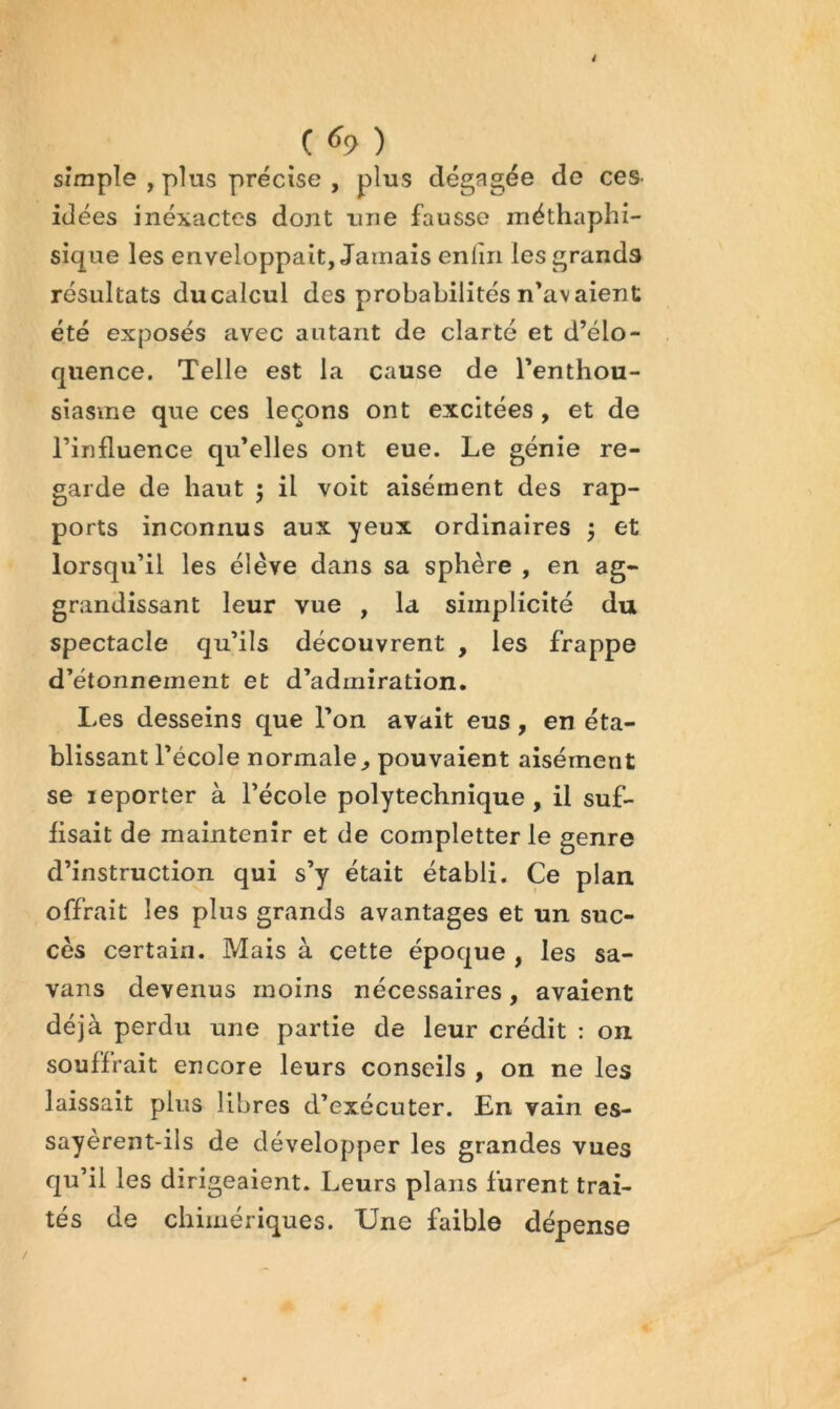 C ^9 ) Simple , plus précise , plus dégagée de ces- idées inéxactes dont une fausse méthaphi- sique les enveloppait, Jamais enlin les grands résultats du calcul des probabilités n’avaient été exposés avec autant de clarté et d’élo- quence. Telle est la cause de l’enthou- siasme que ces leçons ont excitées, et de l’influence qu’elles ont eue. Le génie re- garde de haut 5 il voit aisément des rap- ports inconnus aux yeux ordinaires j et lorsqu’il les élève dans sa sphère , en ag- grandissant leur vue , la simplicité du spectacle qu’ils découvrent , les frappe d’étonnement et d’admiration. Les desseins que l’on avait eus, en éta- blissant l’école normale^ pouvaient aisément se reporter à l’école polytechnique, il suf- fisait de maintenir et de completter le genre d’instruction qui s’y était établi. Ce plan offrait les plus grands avantages et un suc- cès certain. Mais à cette époque , les sa- vans devenus moins nécessaires, avaient déjà perdu une partie de leur crédit : on souffrait encore leurs conseils , on ne les laissait plus libres d’exécuter. En vain es- sayèrent-ils de développer les grandes vues qu’il les dirigeaient. Leurs plans furent trai- tés de chimériques. Une faible dépense