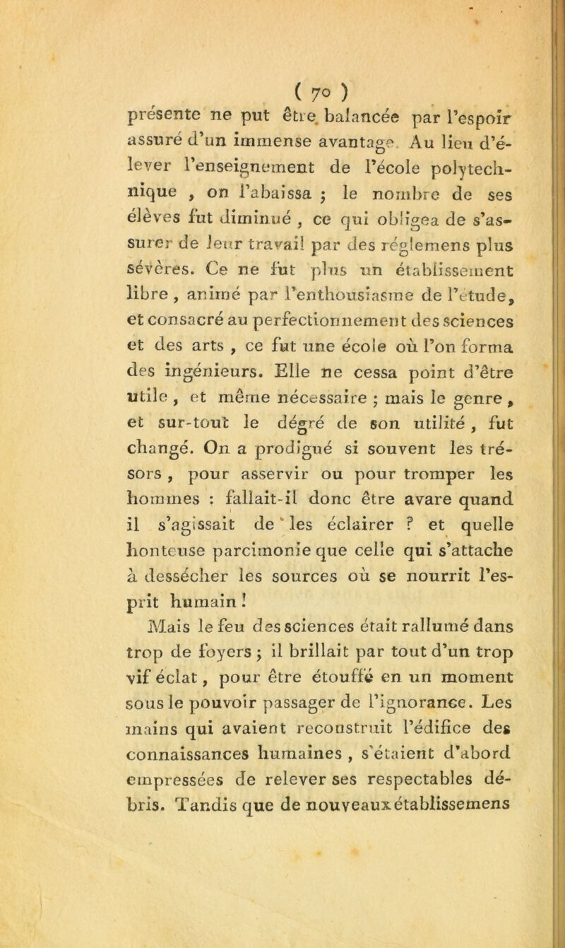 présente ne put être balancée par Tespoîr assuré d’un immense avantage. Au lien d’é- lever l’enseignement de l’école polytech- nique , on l’abaissa ; le nombre de ses éleves fut diminué , ce qui obligea de s’as- surer de ieur travail par des réglemens plus sévères. Ce ne fut plus un établissement libre , animé par l’enthousiasme de l’ttude, et consacré au perfectionnement des sciences et des arts , ce fut une école où l’on forma des ingénieurs. Elle ne cessa point d’être utile , et même nécessaire ; mais le genre , et sur-tout le dégré de son utilité, fut changé. On a prodigué si souvent les tré- sors , pour asservir ou pour tromper les hommes : fallait-il donc être avare quand il s’agissait de * les éclairer ? et quelle honteuse parcimonie que celle qui s’attache à dessécher les sources où se nourrit l’es- prit humain ! Mais le feu des sciences était rallumé dans trop de foyers ; il brillait par tout d’un trop vif éclat, pour être étouffé en un moment sous le pouvoir passager de l’ignorance. Les mains qui avaient reconstruit l’édifice des connaissances humaines , s’étaient d’abord empressées de relever ses respectables dé- bris. Tandis que de nouveaux établissemens