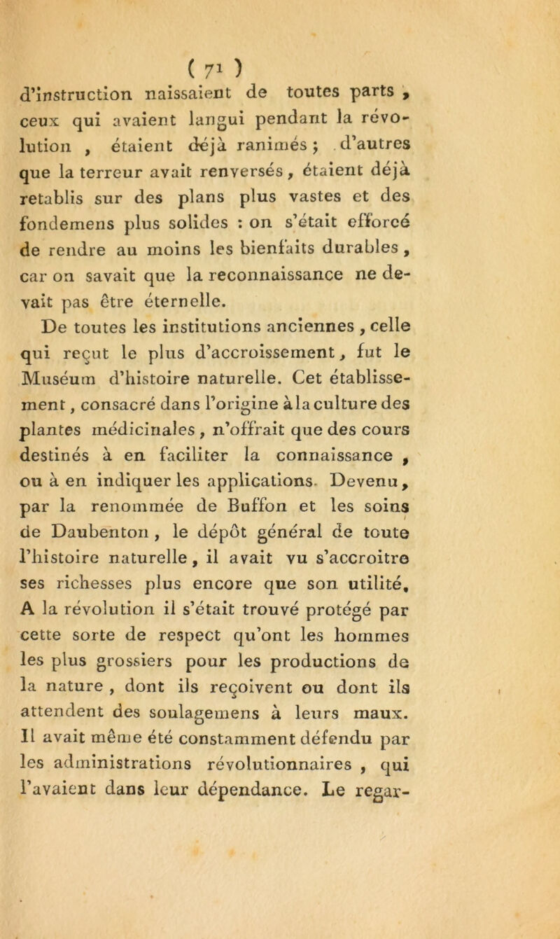 d’instruction naissaient de toutes parts \ ceux qui avaient langui pendant la révo- lution , étaient déjà ranimés; d’autres que la terreur avait renversés, étalent déjà rétablis sur des plans plus vastes et des fondemens plus solides ; on s’était efforcé de rendre au moins les bienfaits durables , car on savait que la reconnaissance ne de- vait pas être éternelle. De toutes les institutions anciennes , celle qui reçut le plus d’accroissement, fut le Muséum d’histoire naturelle. Cet établisse- ment , consacré dans l’origine àla culture des plantes médicinales , n’offrait que des cours destinés à en faciliter la connaissance , ou à en indiquer les applications- Devenu, par la renommée de Buffon et les soins de Daubentoii, le dépôt général de toute riiistoire naturelle, il avait vu s’accroitro ses richesses plus encore que son utilité, A la révolution il s’était trouvé protégé par cette sorte de respect qu’ont les hommes les plus grossiers pour les productions de la nature , dont ils reçoivent ou dont ils attendent des soulagemens à leurs maux. Il avait même été constamment défendu par les administrations révolutionnaires , qui l’avaient dans leur dépendance. Le regar-