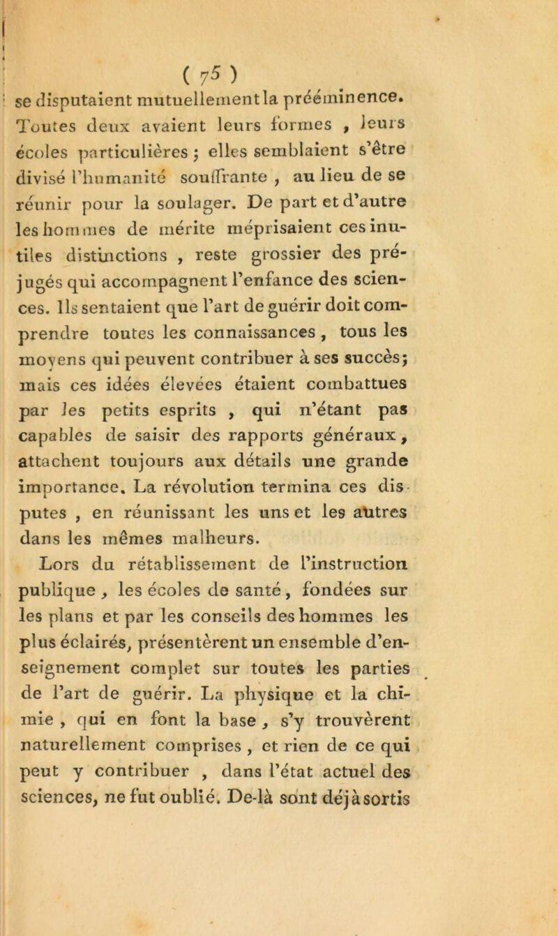 se disputaient mutuellement la prééminence. Toutes deux avaient leurs formes , leurs écoles particulières j elles semblaient s’être divisé riiumaiiité souffrante , au lieu de se réunir pour la soulager. De part et d’autre les hommes de mérite méprisaient ces inu- tiles distinctions , reste grossier des pré- jugés qui accompagnent l’enfance des scien- ces. Ils sentaient que l’art de guérir doit com- prendre toutes les connaissances , tous les moyens qui peuvent contribuer à ses succès; mais ces idées élevées étaient combattues par les petits esprits , qui n’étant pas capables de saisir des rapports généraux, attachent toujours aux détails une grande importance. La révolution termina ces dis- putes , en réunissant les uns et les alitres dans les mêmes malheurs. Lors du rétablissement de l’instruction publique, les écoles de santé, fondées sur les plans et par les conseils des hommes les plus éclairés^ présentèrent un ensemble d’en- seignement complet sur toutes les parties de l’art de guérir. La physique et la chi- mie , qui en font la base , s’y trouvèrent naturellement comprises , et rien de ce qui peut y contribuer , dans l’état actuel des sciences, ne fut oublié. De-là sont déjà sortis