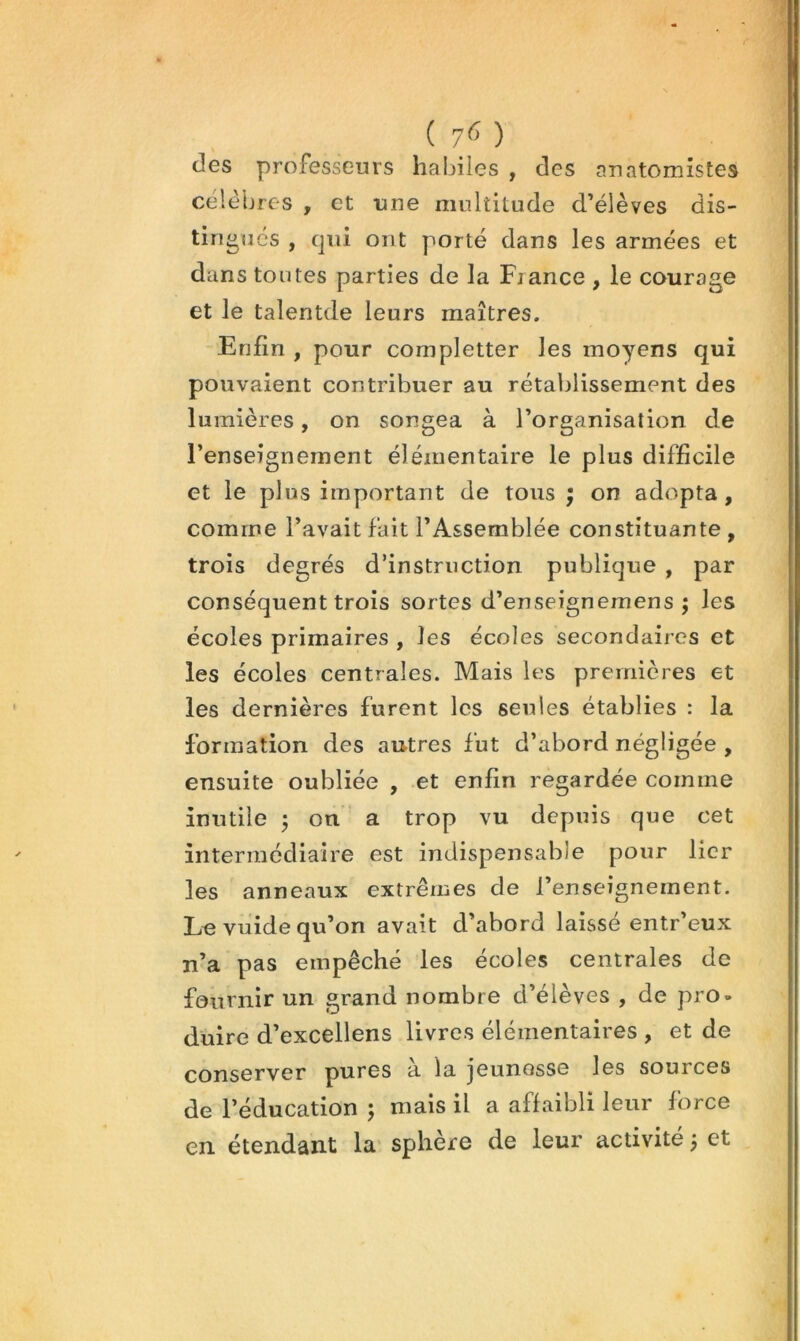 ( 7<î ) des professeurs habiles , des anatomistes célèbres , et une multitude d’élèves dis- tingues , qui ont porté dans les armées et dans tontes parties de la France , le courage et le talentde leurs maîtres. Enfin , pour completter les moyens qui pouvaient contribuer au rétablissement des lumières, on songea à l’organisation de l’enseignement élémentaire le plus difficile et le plus important de tous ; on adopta, comme l’avait fait l’Assemblée constituante , trois degrés d’instruction publique , par conséquent trois sortes d’enseignemens ; les écoles primaires , les écoles secondaires et les écoles centrales. Mais les premières et les dernières furent les seules établies : la formation des autres fut d’abord négligée , ensuite oubliée , et enfin regardée comme inutile ÿ on ' a trop vu depuis que cet intermediaire est indispensable pour lier les anneaux extrêmes de l’enseignement. Le vuide qu’on avait d’abord laissé entr’eux n’a pas empêché les écoles centrales de fournir un grand nombre d’élèves , de pro- duire d’excellens livres élémentaires , et de conserver pures à la jeunesse les sources de l’éducation ; mais il a affaibli leur force en. étendant la sphère de leur activité j et