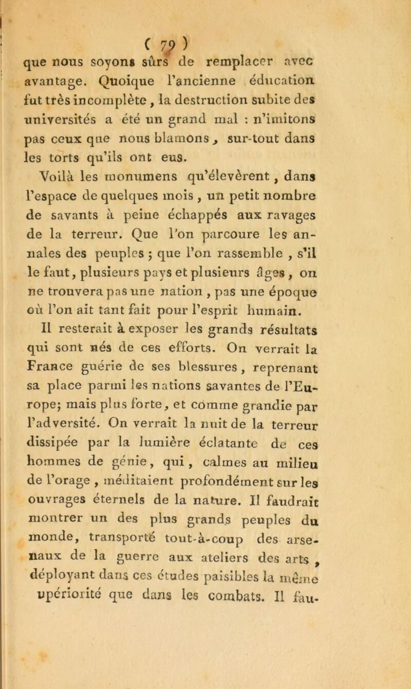 ( 7J> ) que nous soyons sûrs de remplacer avec avantage. Quoique l’ancienne éducation fut très incomplète , la destruction subite des universités a été un grand mal : n’imitons pas ceux que nous blâmons , sur*tout dans les torts qu’ils ont eus. Voilà les monumens qu’élevèrent, dans l’espace de quelques mois , un petit nombre de savants à peine échappés aux ravages de la terreur. Que l'on parcoure les an- nales des peuples 5 que l’on rassemble , s’il le faut, plusieurs pays et plusieurs âges, on ne trouvera pas une nation , pas une époque où l’on ait tant fait pour l’esprit humain. Il resterait à exposer les grands résultats qui sont nés de ces efforts. On verrait la France guérie de ses blessures , reprenant sa place parmi les nations savantes de l’Eu- rope; mais plus forte, et comme grandie par l’adversité. On verrait la nuit de la terreur dissipée par la lumière éclatante de ces hommes de génie, qui , calmes au milieu de l’orage , méditaient profondément sur les ouvrages éternels de la nature. Il faudrait montrer un des plus grands peuples du monde, transporté tout-à-coup des arse- naux de la guerre aux ateliers des arts , déployant dans ces études paisibles la même upcriorité que dans les combats. Il fàu-