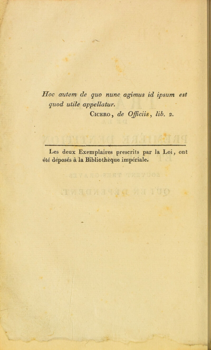 Hoc autem de quo nunc agimus id ipsum est quod utile appellatur. Cicero, de Officiis, lib. 2. Les deux Exemplaires prescrits par la Loi, ont été déposés à la Bibliothèque impériale.