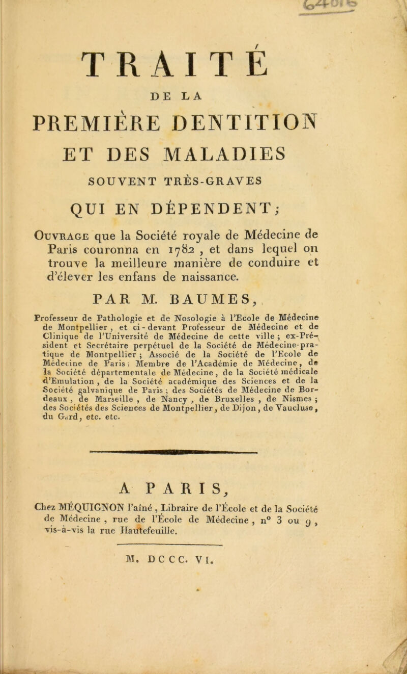 DE LA PREMIÈRE DENTITION ET DES MALADIES SOUVENT TRÈS-GRAVES QUI EN DÉPENDENT; Ouvrage que la Société royale de Médecine de Paris couronna en 17S3 , et dans lequel on trouve la meilleure manière de conduire et d’élever les enfans de naissance. PAR M. BAUMES, Professeur de Pathologie et de Nosologie à l’Ecole de Médecine de Montpellier, et ci-devant Professeur de Médecine et de Clinique de l’Université de Médecine de cette ville ; ex-Pré- sident et Secrétaire perpétuel de la Société de Médecine-pra- tique de Montpellier ; Associé de la Société de l’Ecole de Médecine de Paris; Membre de l’Académie de Médecine, de la Société départementale de Médecine , delà Société médicale «l’Emulation , de la Société académique des Sciences et de la Société galvanique de Paris ; des Sociétés de Médecine de Bor- deaux , de Marseille , de Nancy , de Bruxelles , de Nismes ; des Sociétés des Sciences de Montpellier, de Dijon , de Vaucluse f du G«trd, etc. etc. A PARIS, Chez MÉQUIGNON Famé , Libraire de l’École et de la Société de Médecine , rue de l’École de Médecine , n° 3 ou <j , ■vis-à-vis la rue Hautefeuille.