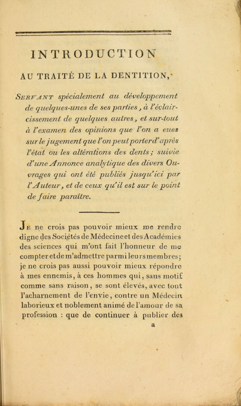 üflMBBHBHttfllh INTRODUCTION AU TRAITÉ DE LA DENTITION,' Servant spécialement au développement de quelques-unes de ses parties J à Véclair- cissement de quelques autres , et sur-tout à Vexamen des opinions que Von a eues sur le jugemen t que Vonpeut porter d*après Vèiat ou les altérations des dents ; suivie cV une Annonce analytique des divers Ou- vrages qui ont été publiés jusqu ici par VAuteur, et de ceux quil est sur le point de faire paraître. Je ne crois pas pouvoir mieux me rendre di gne des Sociétés deMédecineet des Académies des sciences qui m’ont fait l’honneur de me compter et de m’admettre parm i leu rs membres ; je ne crois pas aussi pouvoir mieux répondre à mes ennemis, à ces hommes qui, sans motif comme sans raison, se sont élevés, avec tout l’acharnement de l’envie, contre un Médecin laborieux et noblement animé de l’amour de sa profession : que de continuer à publier des % a